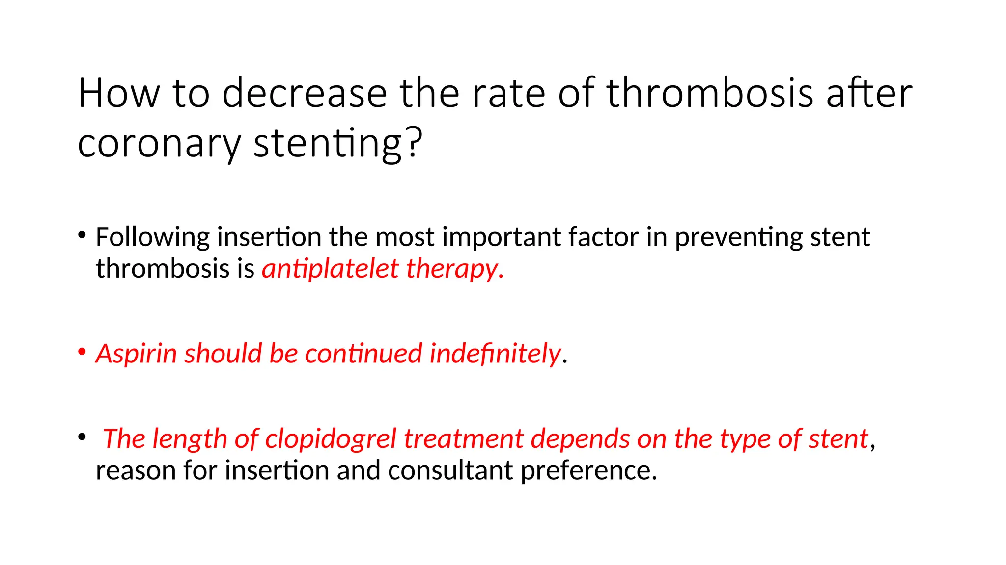How to decrease the rate of thrombosis after
coronary stenting?
• Following insertion the most important factor in preventing stent
thrombosis is antiplatelet therapy.
• Aspirin should be continued indefinitely.
• The length of clopidogrel treatment depends on the type of stent,
reason for insertion and consultant preference.
 