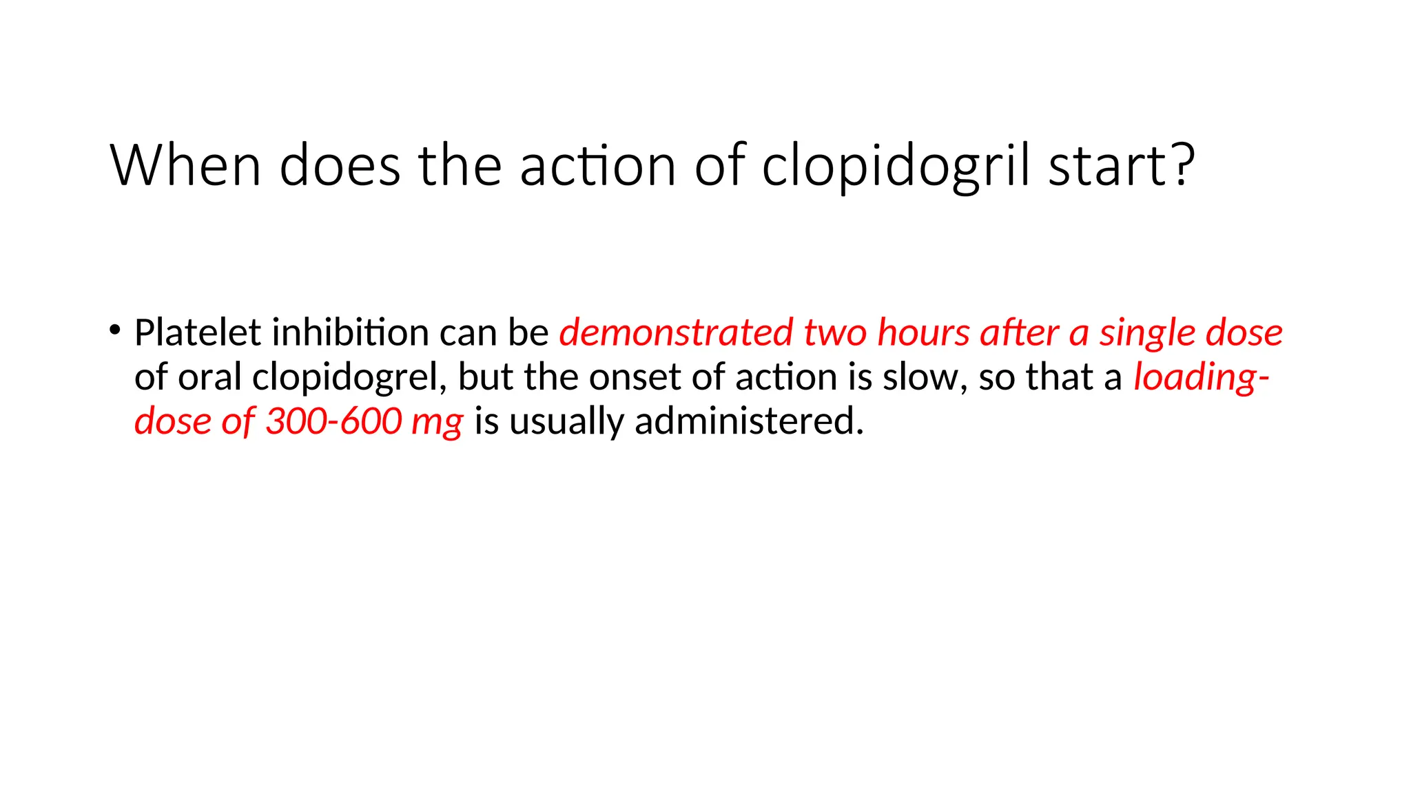 When does the action of clopidogril start?
• Platelet inhibition can be demonstrated two hours after a single dose
of oral clopidogrel, but the onset of action is slow, so that a loading-
dose of 300-600 mg is usually administered.
 