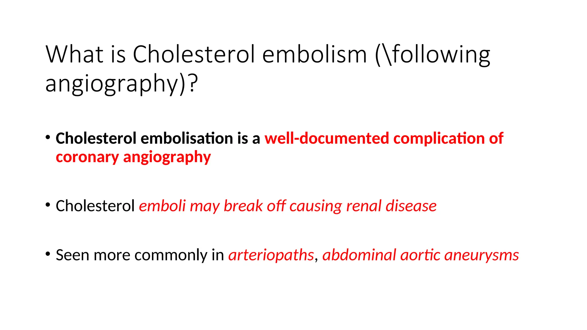 What is Cholesterol embolism (following
angiography)?
• Cholesterol embolisation is a well-documented complication of
coronary angiography
• Cholesterol emboli may break off causing renal disease
• Seen more commonly in arteriopaths, abdominal aortic aneurysms
 