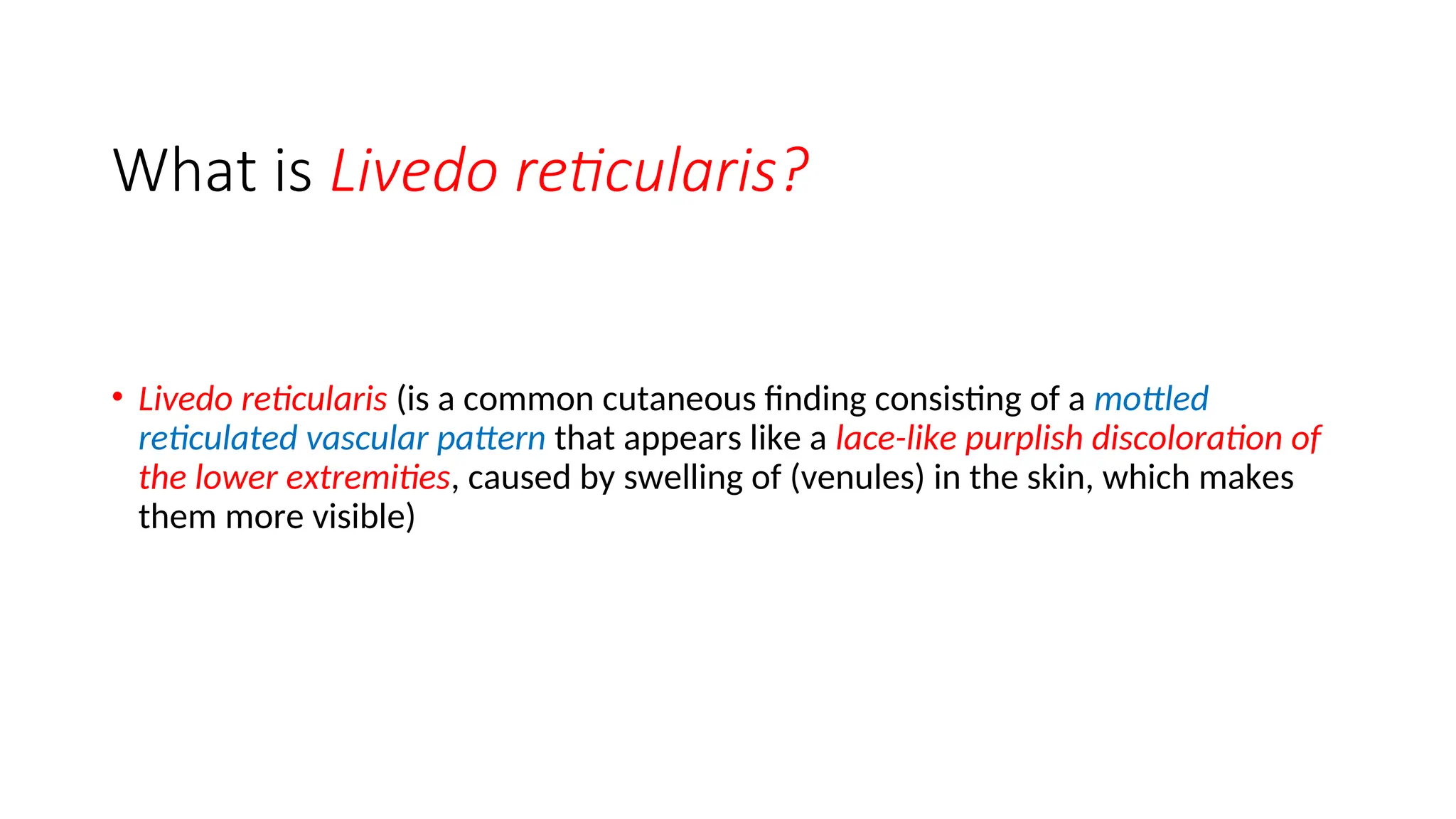 What is Livedo reticularis?
• Livedo reticularis (is a common cutaneous finding consisting of a mottled
reticulated vascular pattern that appears like a lace-like purplish discoloration of
the lower extremities, caused by swelling of (venules) in the skin, which makes
them more visible)
 
