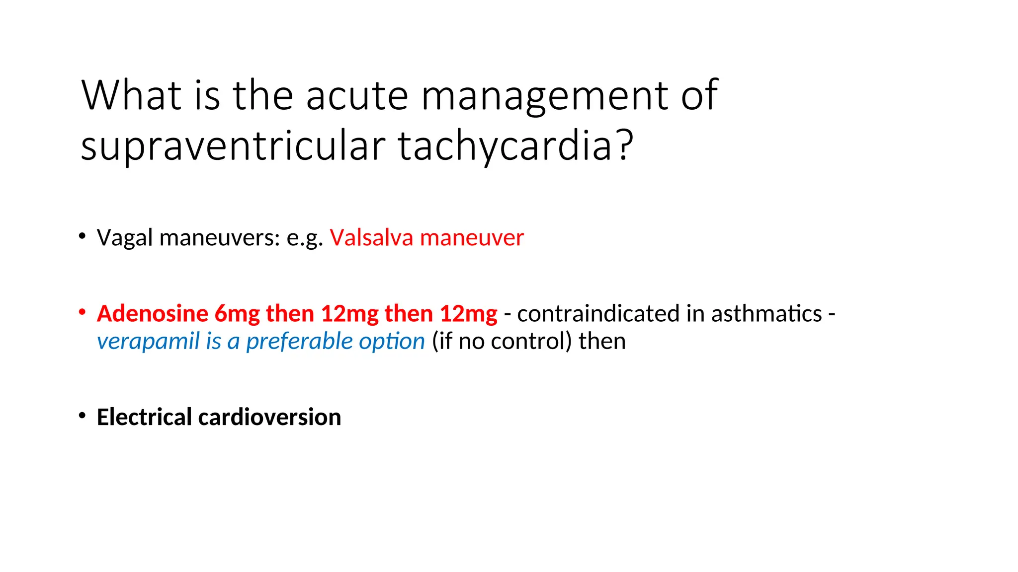 What is the acute management of
supraventricular tachycardia?
• Vagal maneuvers: e.g. Valsalva maneuver
• Adenosine 6mg then 12mg then 12mg - contraindicated in asthmatics -
verapamil is a preferable option (if no control) then
• Electrical cardioversion
 