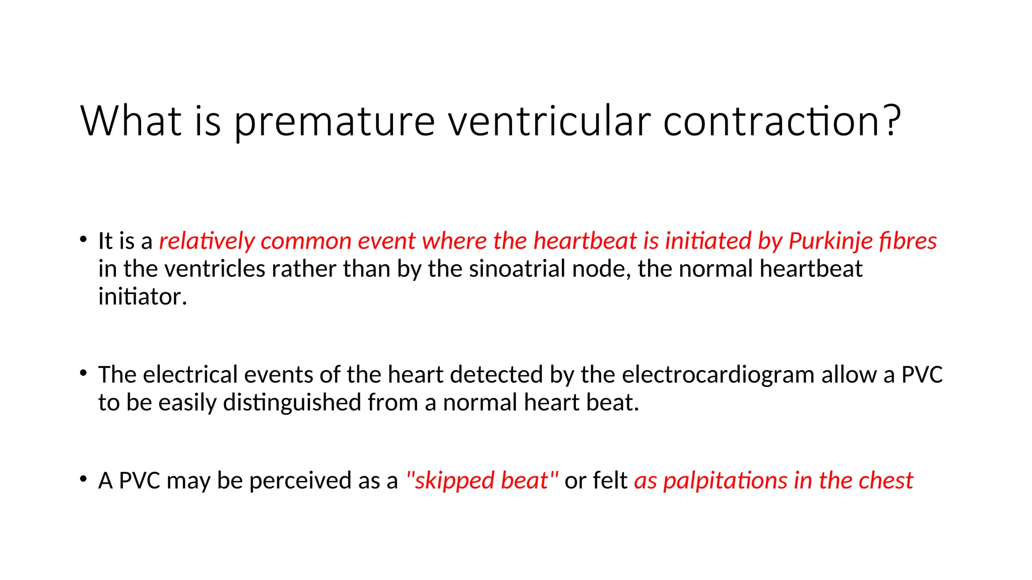 What is premature ventricular contraction?
• It is a relatively common event where the heartbeat is initiated by Purkinje fibres
in the ventricles rather than by the sinoatrial node, the normal heartbeat
initiator.
• The electrical events of the heart detected by the electrocardiogram allow a PVC
to be easily distinguished from a normal heart beat.
• A PVC may be perceived as a "skipped beat" or felt as palpitations in the chest
 