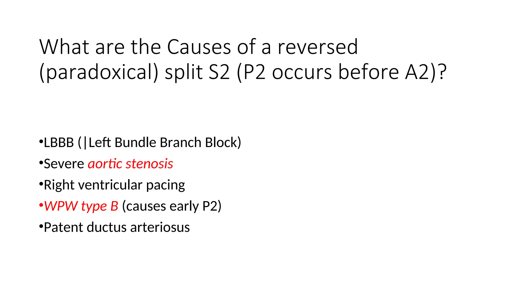 What are the Causes of a reversed
(paradoxical) split S2 (P2 occurs before A2)?
•LBBB (|Left Bundle Branch Block)
•Severe aortic stenosis
•Right ventricular pacing
•WPW type B (causes early P2)
•Patent ductus arteriosus
 