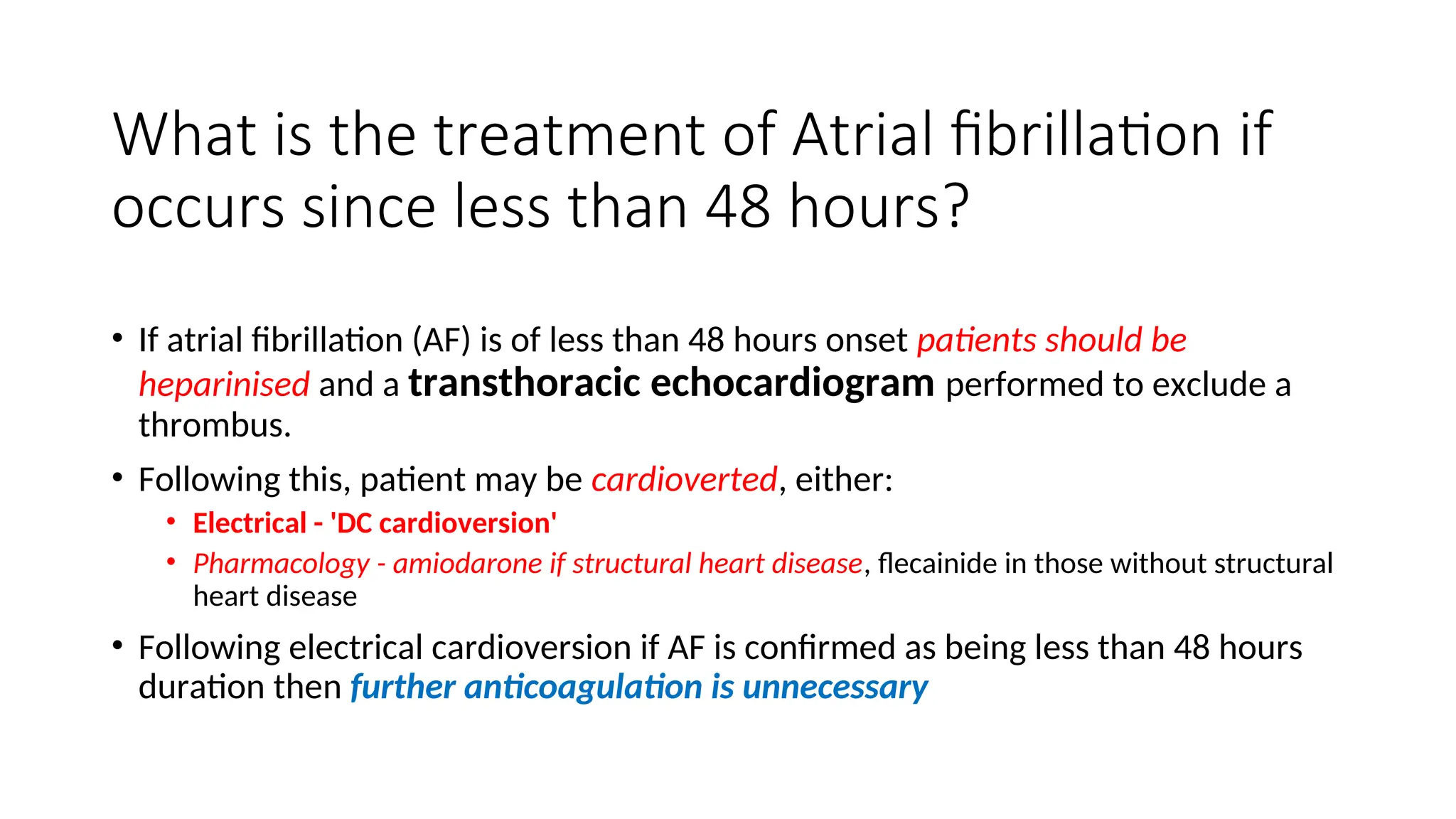 What is the treatment of Atrial fibrillation if
occurs since less than 48 hours?
• If atrial fibrillation (AF) is of less than 48 hours onset patients should be
heparinised and a transthoracic echocardiogram performed to exclude a
thrombus.
• Following this, patient may be cardioverted, either:
• Electrical - 'DC cardioversion'
• Pharmacology - amiodarone if structural heart disease, flecainide in those without structural
heart disease
• Following electrical cardioversion if AF is confirmed as being less than 48 hours
duration then further anticoagulation is unnecessary
 