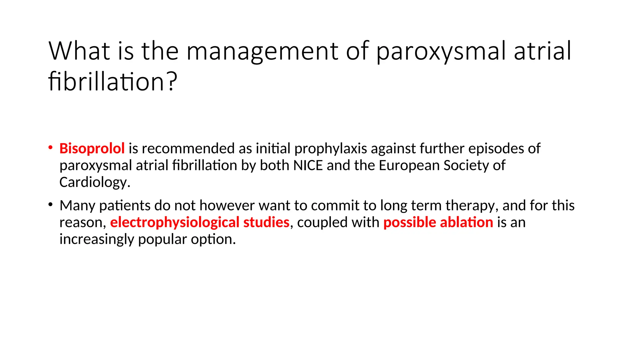 What is the management of paroxysmal atrial
fibrillation?
• Bisoprolol is recommended as initial prophylaxis against further episodes of
paroxysmal atrial fibrillation by both NICE and the European Society of
Cardiology.
• Many patients do not however want to commit to long term therapy, and for this
reason, electrophysiological studies, coupled with possible ablation is an
increasingly popular option.
 