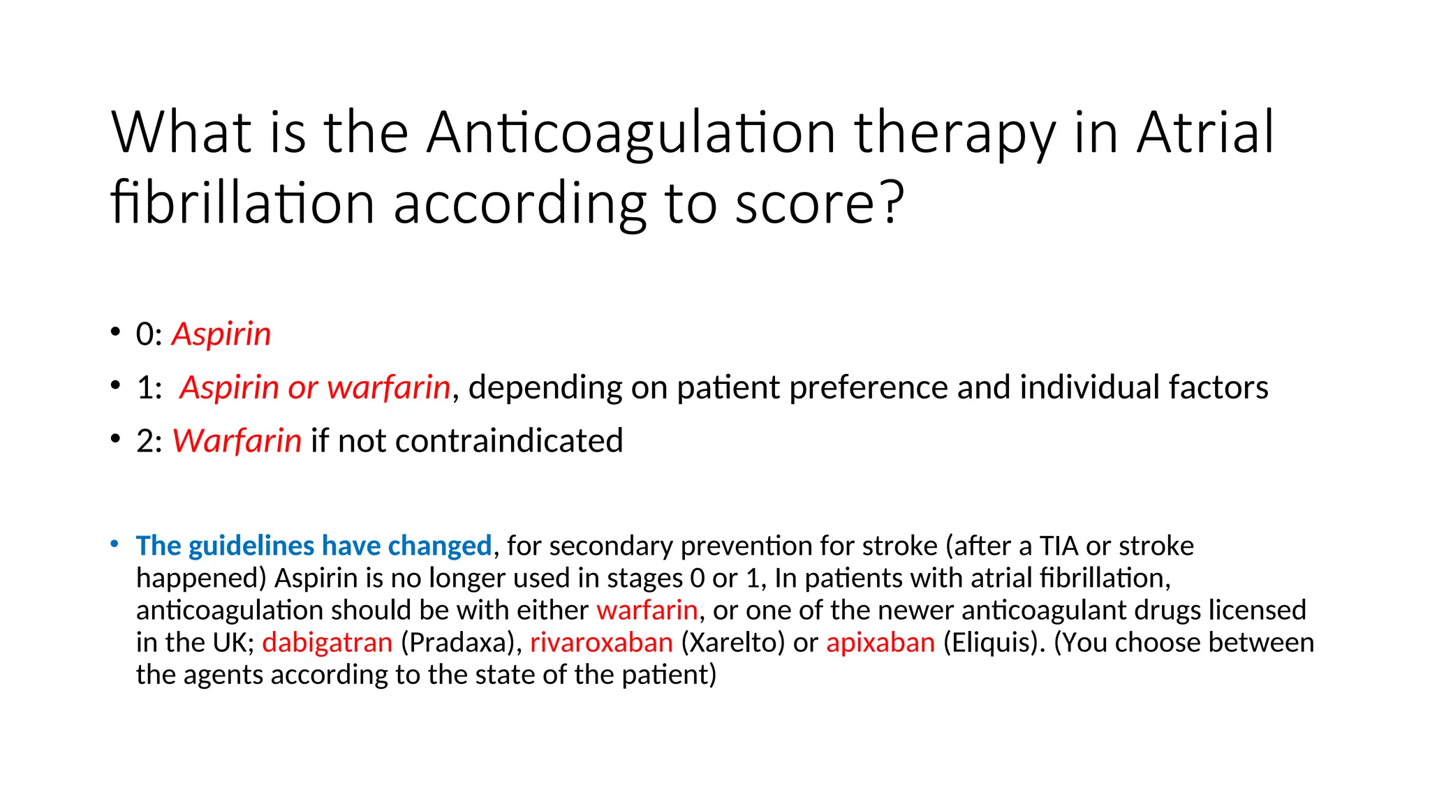 What is the Anticoagulation therapy in Atrial
fibrillation according to score?
• 0: Aspirin
• 1: Aspirin or warfarin, depending on patient preference and individual factors
• 2: Warfarin if not contraindicated
• The guidelines have changed, for secondary prevention for stroke (after a TIA or stroke
happened) Aspirin is no longer used in stages 0 or 1, In patients with atrial fibrillation,
anticoagulation should be with either warfarin, or one of the newer anticoagulant drugs licensed
in the UK; dabigatran (Pradaxa), rivaroxaban (Xarelto) or apixaban (Eliquis). (You choose between
the agents according to the state of the patient)
 
