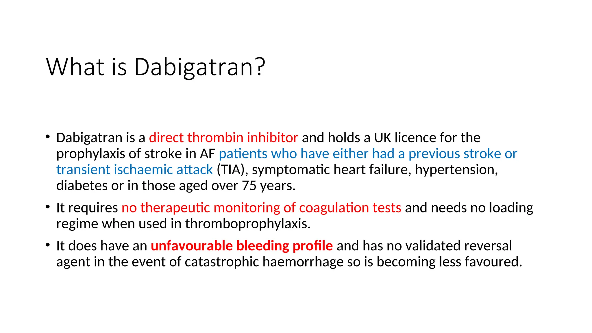 What is Dabigatran?
• Dabigatran is a direct thrombin inhibitor and holds a UK licence for the
prophylaxis of stroke in AF patients who have either had a previous stroke or
transient ischaemic attack (TIA), symptomatic heart failure, hypertension,
diabetes or in those aged over 75 years.
• It requires no therapeutic monitoring of coagulation tests and needs no loading
regime when used in thromboprophylaxis.
• It does have an unfavourable bleeding profile and has no validated reversal
agent in the event of catastrophic haemorrhage so is becoming less favoured.
 