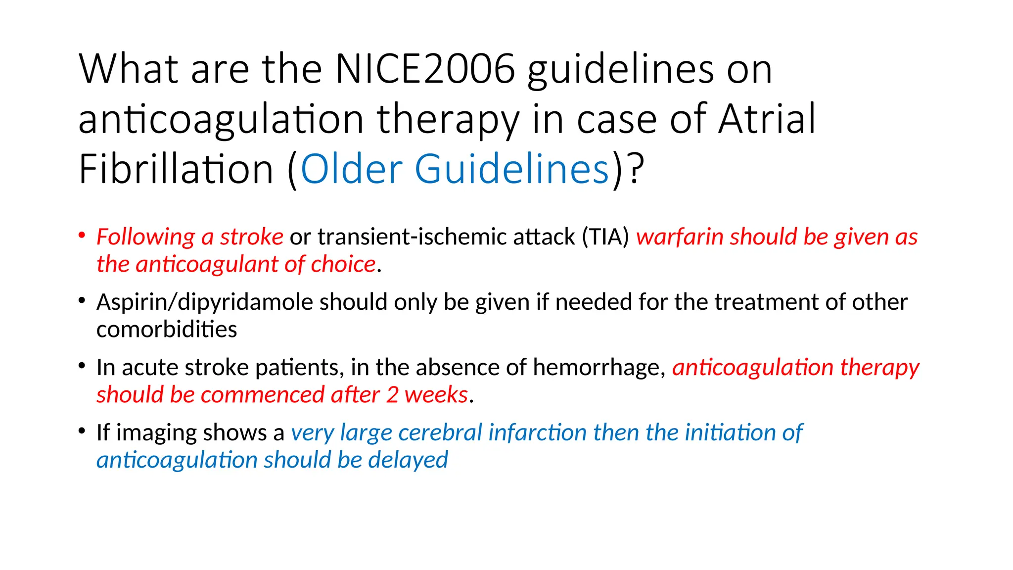 What are the NICE2006 guidelines on
anticoagulation therapy in case of Atrial
Fibrillation (Older Guidelines)?
• Following a stroke or transient-ischemic attack (TIA) warfarin should be given as
the anticoagulant of choice.
• Aspirin/dipyridamole should only be given if needed for the treatment of other
comorbidities
• In acute stroke patients, in the absence of hemorrhage, anticoagulation therapy
should be commenced after 2 weeks.
• If imaging shows a very large cerebral infarction then the initiation of
anticoagulation should be delayed
 