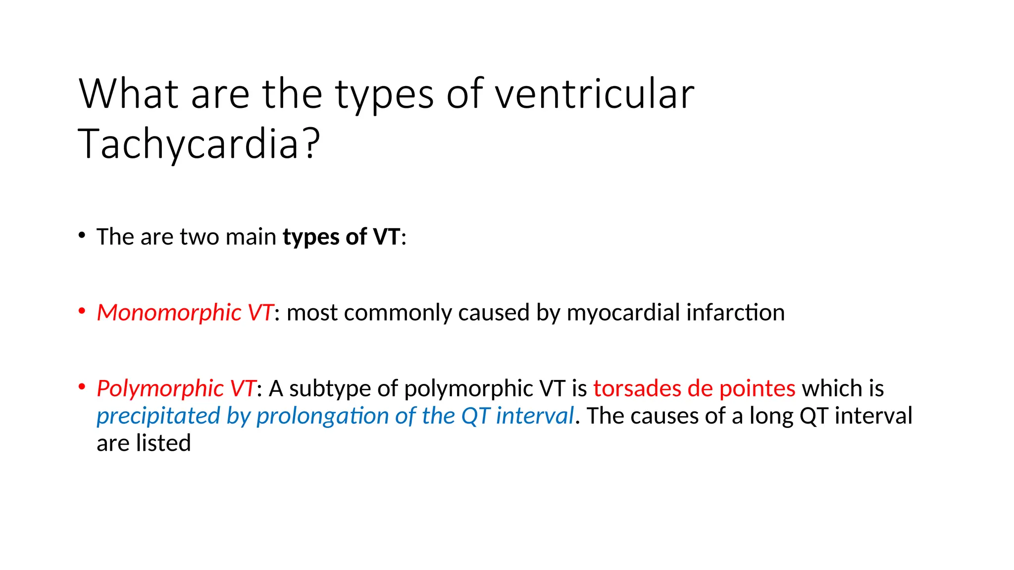 What are the types of ventricular
Tachycardia?
• The are two main types of VT:
• Monomorphic VT: most commonly caused by myocardial infarction
• Polymorphic VT: A subtype of polymorphic VT is torsades de pointes which is
precipitated by prolongation of the QT interval. The causes of a long QT interval
are listed
 