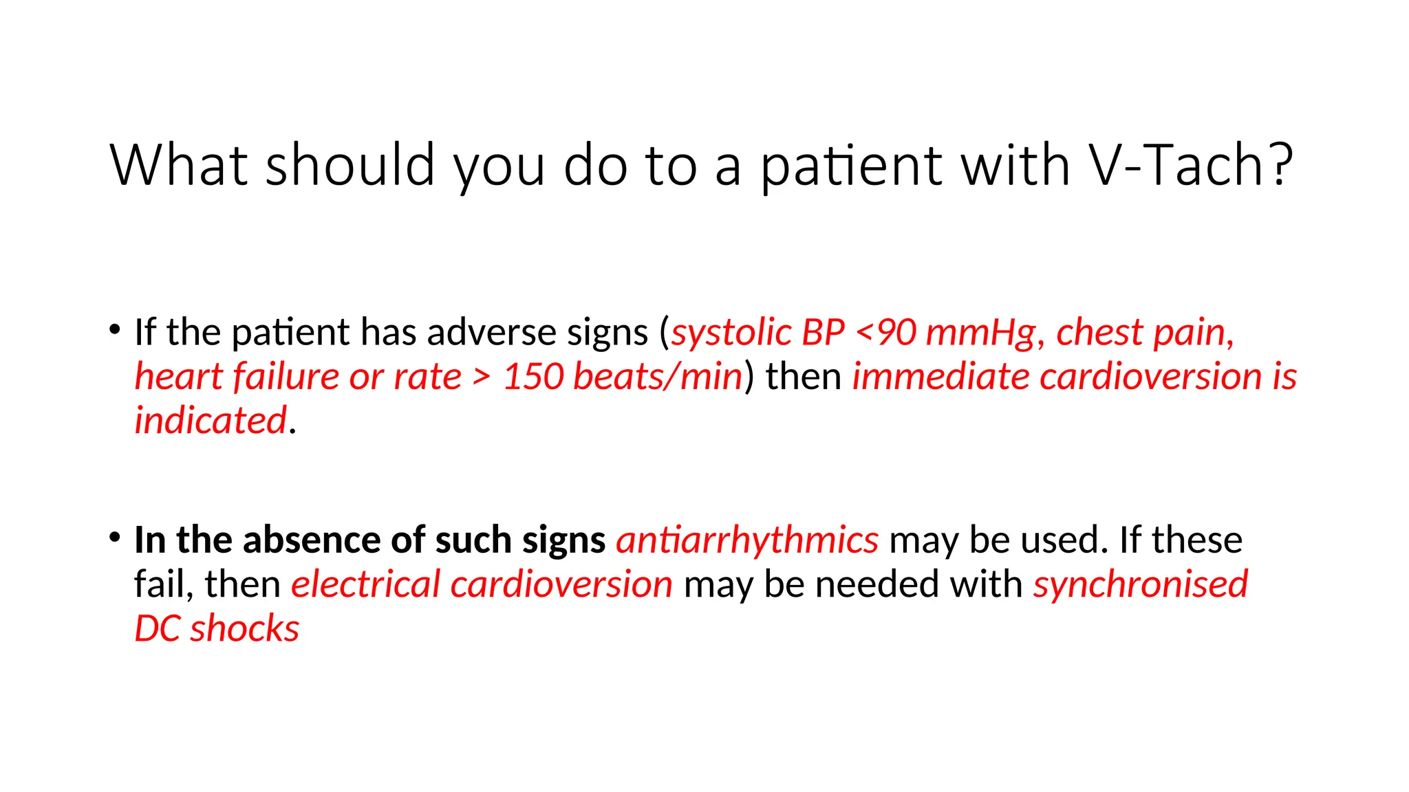 What should you do to a patient with V-Tach?
• If the patient has adverse signs (systolic BP <90 mmHg, chest pain,
heart failure or rate > 150 beats/min) then immediate cardioversion is
indicated.
• In the absence of such signs antiarrhythmics may be used. If these
fail, then electrical cardioversion may be needed with synchronised
DC shocks
 