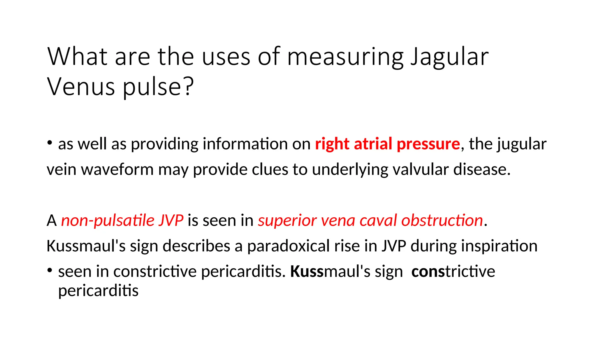 What are the uses of measuring Jagular
Venus pulse?
• as well as providing information on right atrial pressure, the jugular
vein waveform may provide clues to underlying valvular disease.
A non-pulsatile JVP is seen in superior vena caval obstruction.
Kussmaul's sign describes a paradoxical rise in JVP during inspiration
• seen in constrictive pericarditis. Kussmaul's sign constrictive
pericarditis
 