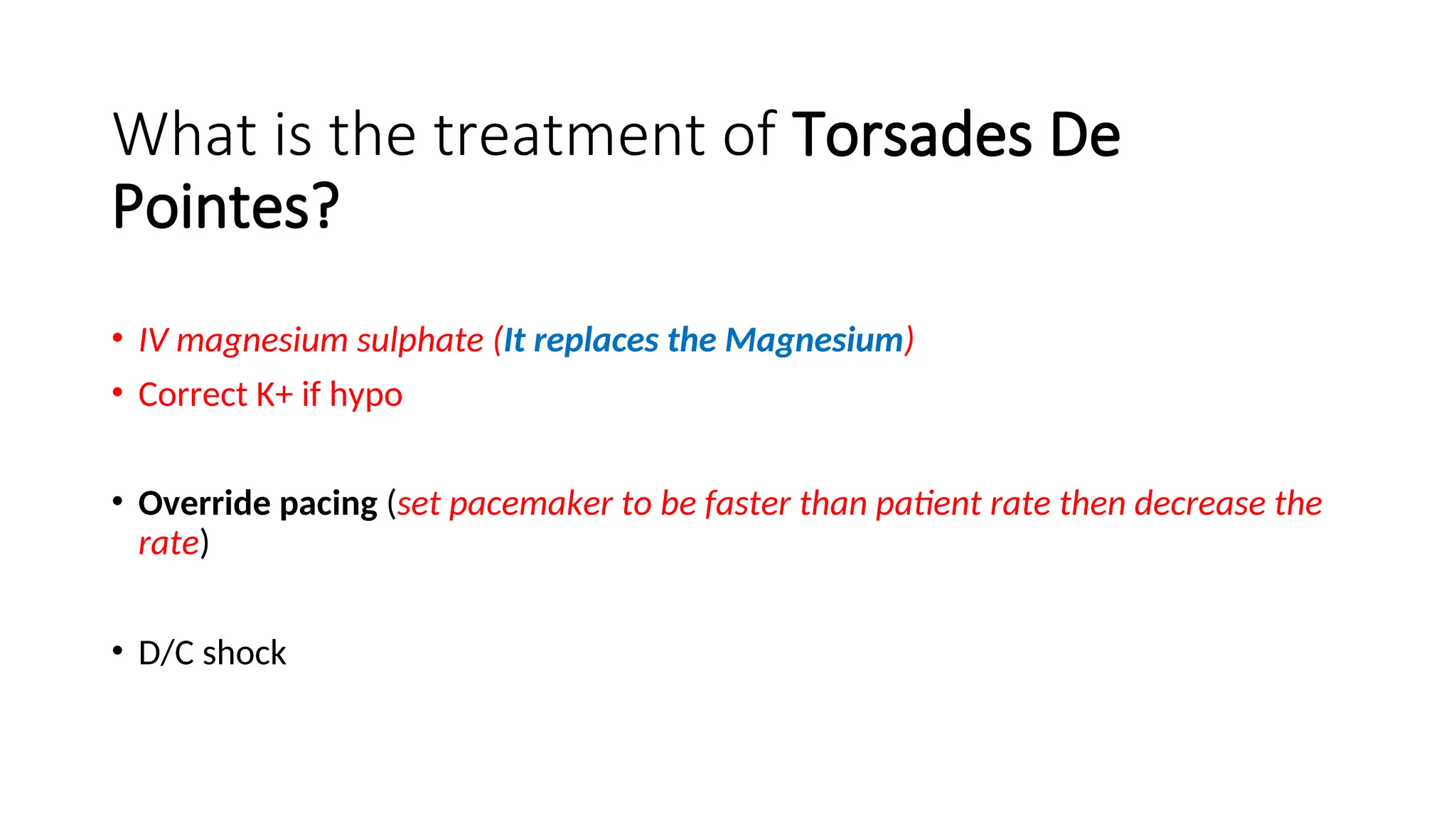What is the treatment of Torsades De
Pointes?
• IV magnesium sulphate (It replaces the Magnesium)
• Correct K+ if hypo
• Override pacing (set pacemaker to be faster than patient rate then decrease the
rate)
• D/C shock
 