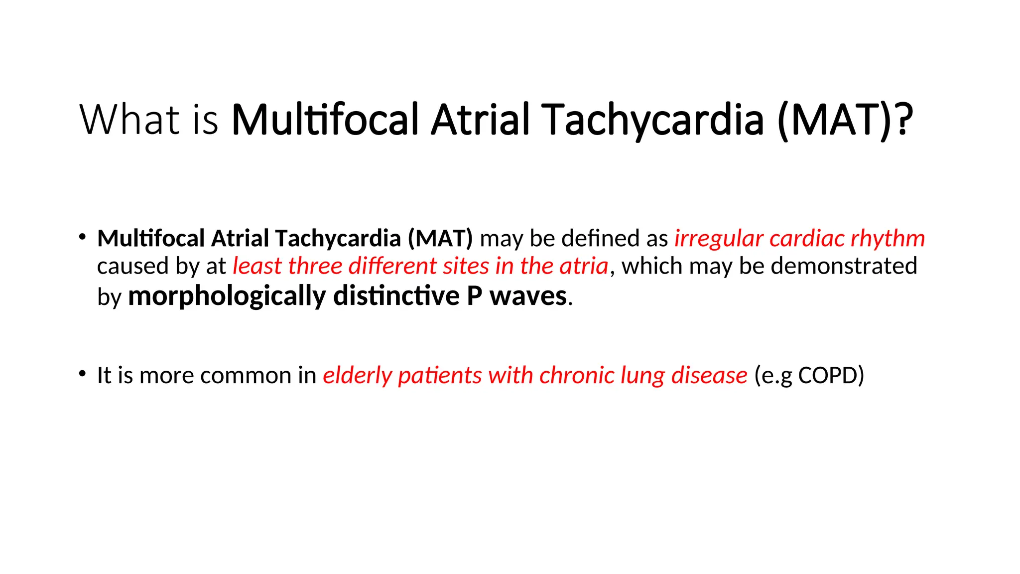 What is Multifocal Atrial Tachycardia (MAT)?
• Multifocal Atrial Tachycardia (MAT) may be defined as irregular cardiac rhythm
caused by at least three different sites in the atria, which may be demonstrated
by morphologically distinctive P waves.
• It is more common in elderly patients with chronic lung disease (e.g COPD)
 