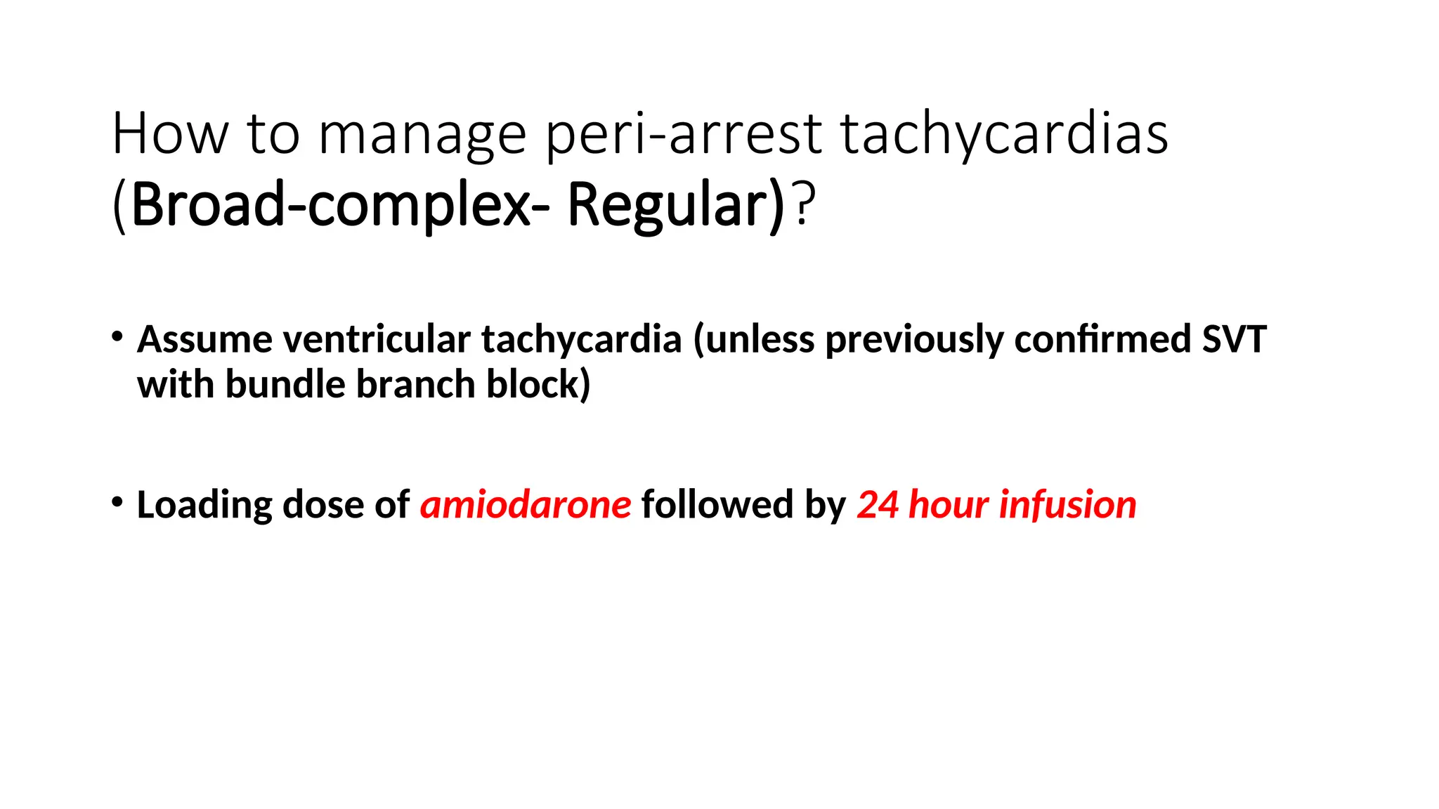 How to manage peri-arrest tachycardias
(Broad-complex- Regular)?
• Assume ventricular tachycardia (unless previously confirmed SVT
with bundle branch block)
• Loading dose of amiodarone followed by 24 hour infusion
 