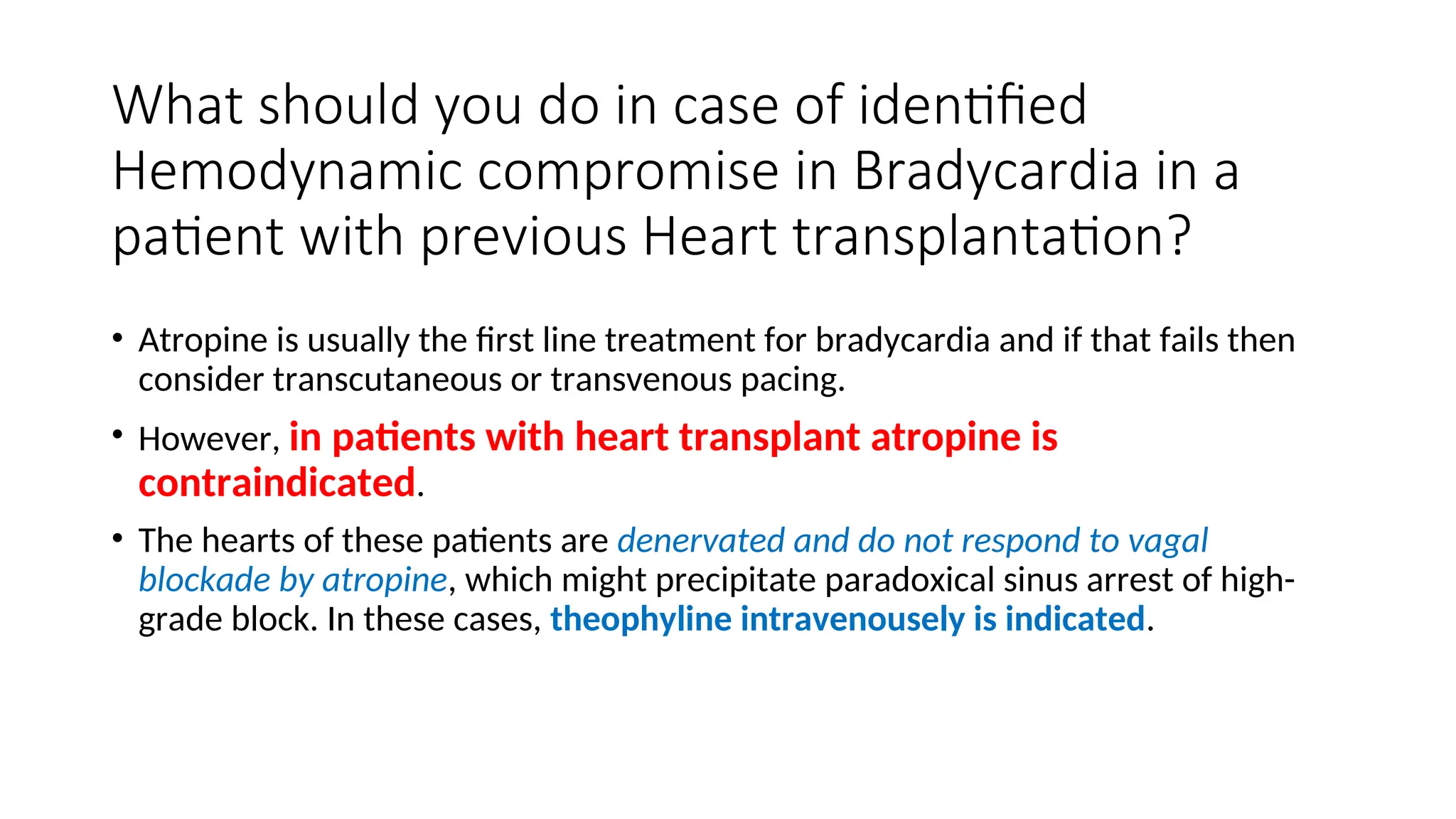 What should you do in case of identified
Hemodynamic compromise in Bradycardia in a
patient with previous Heart transplantation?
• Atropine is usually the first line treatment for bradycardia and if that fails then
consider transcutaneous or transvenous pacing.
• However, in patients with heart transplant atropine is
contraindicated.
• The hearts of these patients are denervated and do not respond to vagal
blockade by atropine, which might precipitate paradoxical sinus arrest of high-
grade block. In these cases, theophyline intravenousely is indicated.
 