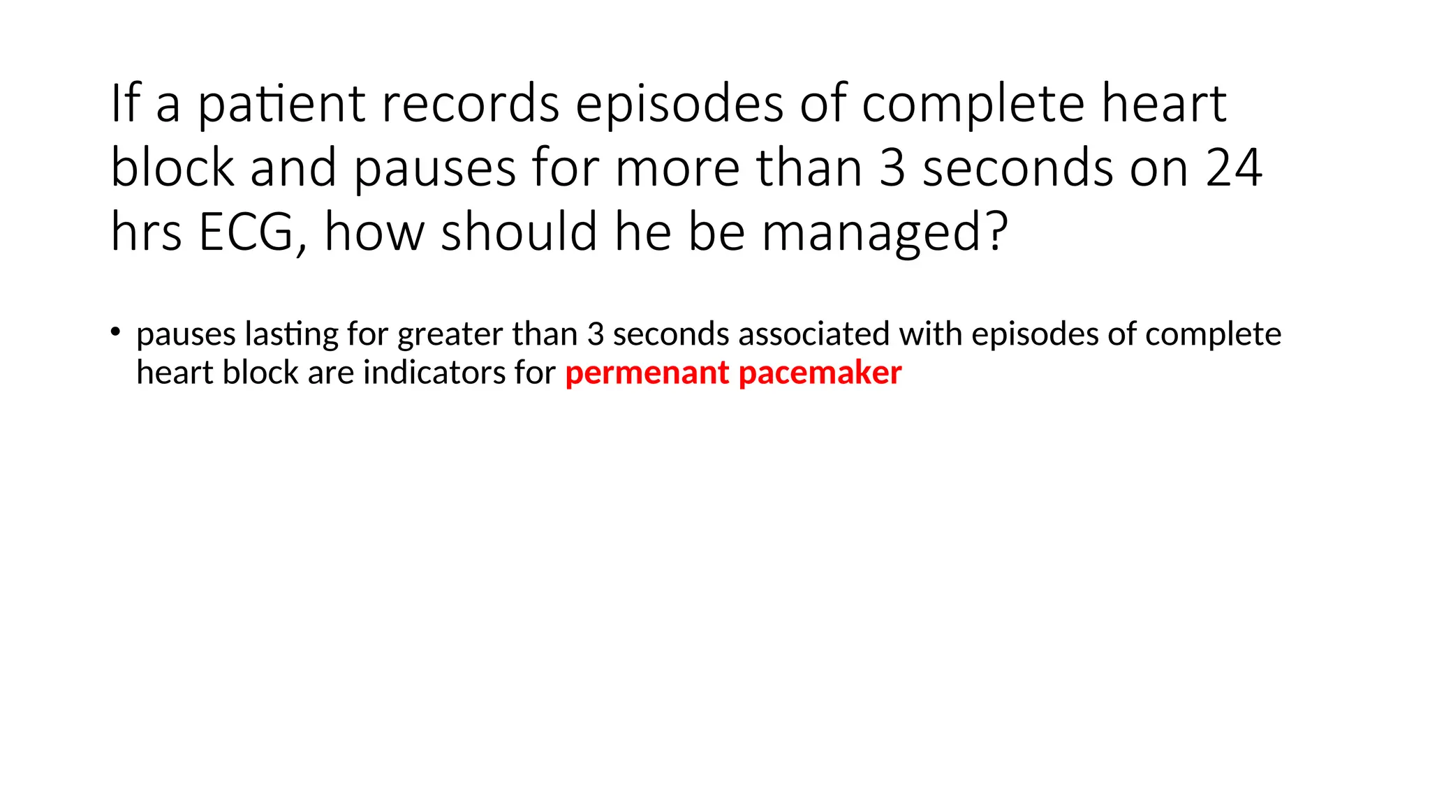 If a patient records episodes of complete heart
block and pauses for more than 3 seconds on 24
hrs ECG, how should he be managed?
• pauses lasting for greater than 3 seconds associated with episodes of complete
heart block are indicators for permenant pacemaker
 