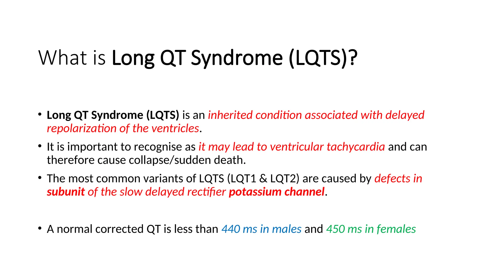 What is Long QT Syndrome (LQTS)?
• Long QT Syndrome (LQTS) is an inherited condition associated with delayed
repolarization of the ventricles.
• It is important to recognise as it may lead to ventricular tachycardia and can
therefore cause collapse/sudden death.
• The most common variants of LQTS (LQT1 & LQT2) are caused by defects in
subunit of the slow delayed rectifier potassium channel.
• A normal corrected QT is less than 440 ms in males and 450 ms in females
 