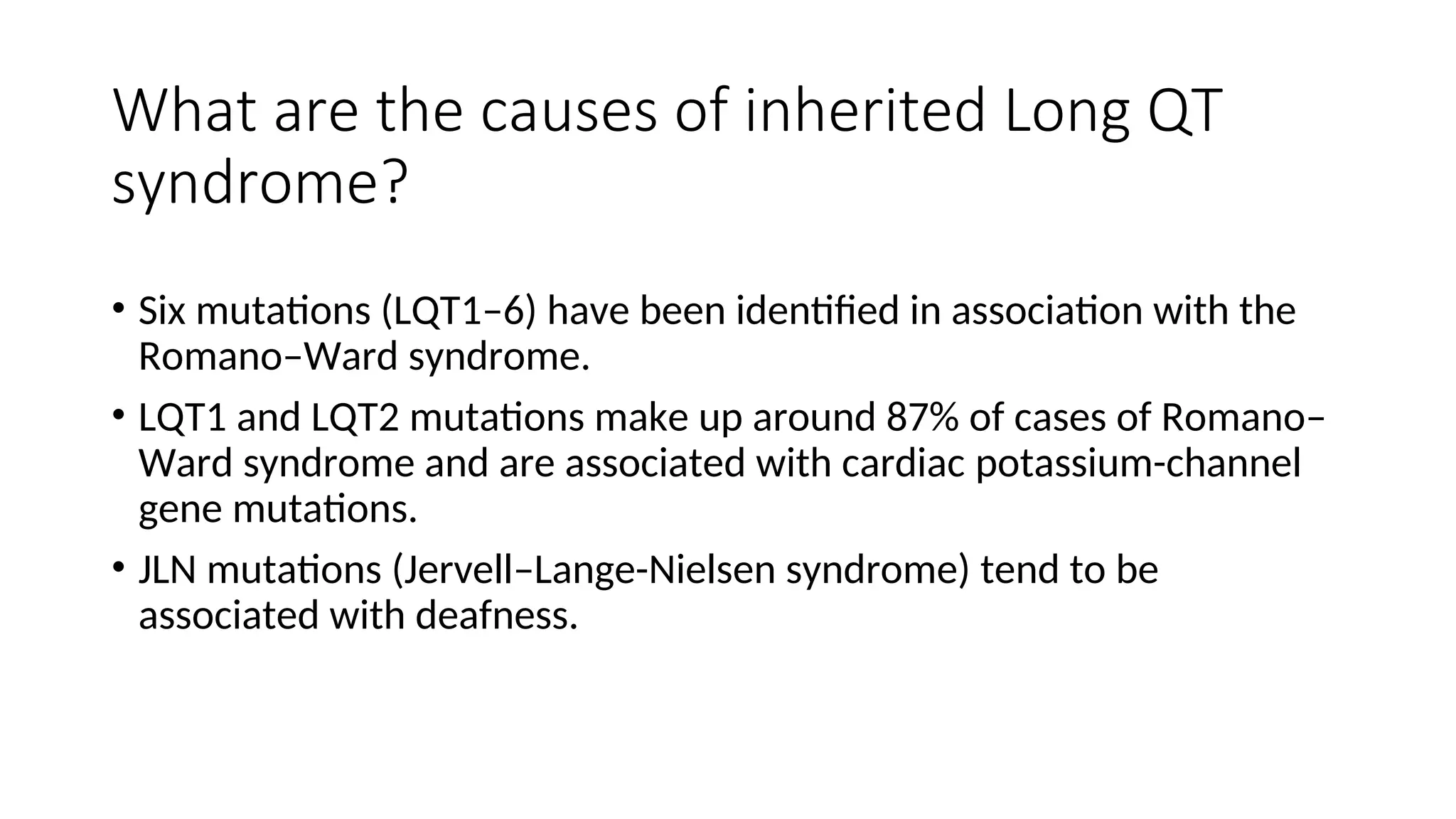 What are the causes of inherited Long QT
syndrome?
• Six mutations (LQT1–6) have been identified in association with the
Romano–Ward syndrome.
• LQT1 and LQT2 mutations make up around 87% of cases of Romano–
Ward syndrome and are associated with cardiac potassium-channel
gene mutations.
• JLN mutations (Jervell–Lange-Nielsen syndrome) tend to be
associated with deafness.
 