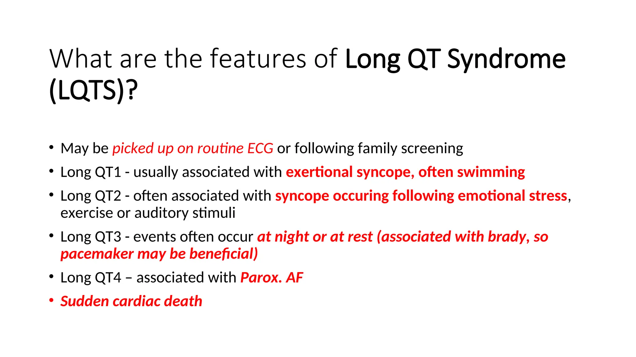 What are the features of Long QT Syndrome
(LQTS)?
• May be picked up on routine ECG or following family screening
• Long QT1 - usually associated with exertional syncope, often swimming
• Long QT2 - often associated with syncope occuring following emotional stress,
exercise or auditory stimuli
• Long QT3 - events often occur at night or at rest (associated with brady, so
pacemaker may be beneficial)
• Long QT4 – associated with Parox. AF
• Sudden cardiac death
 