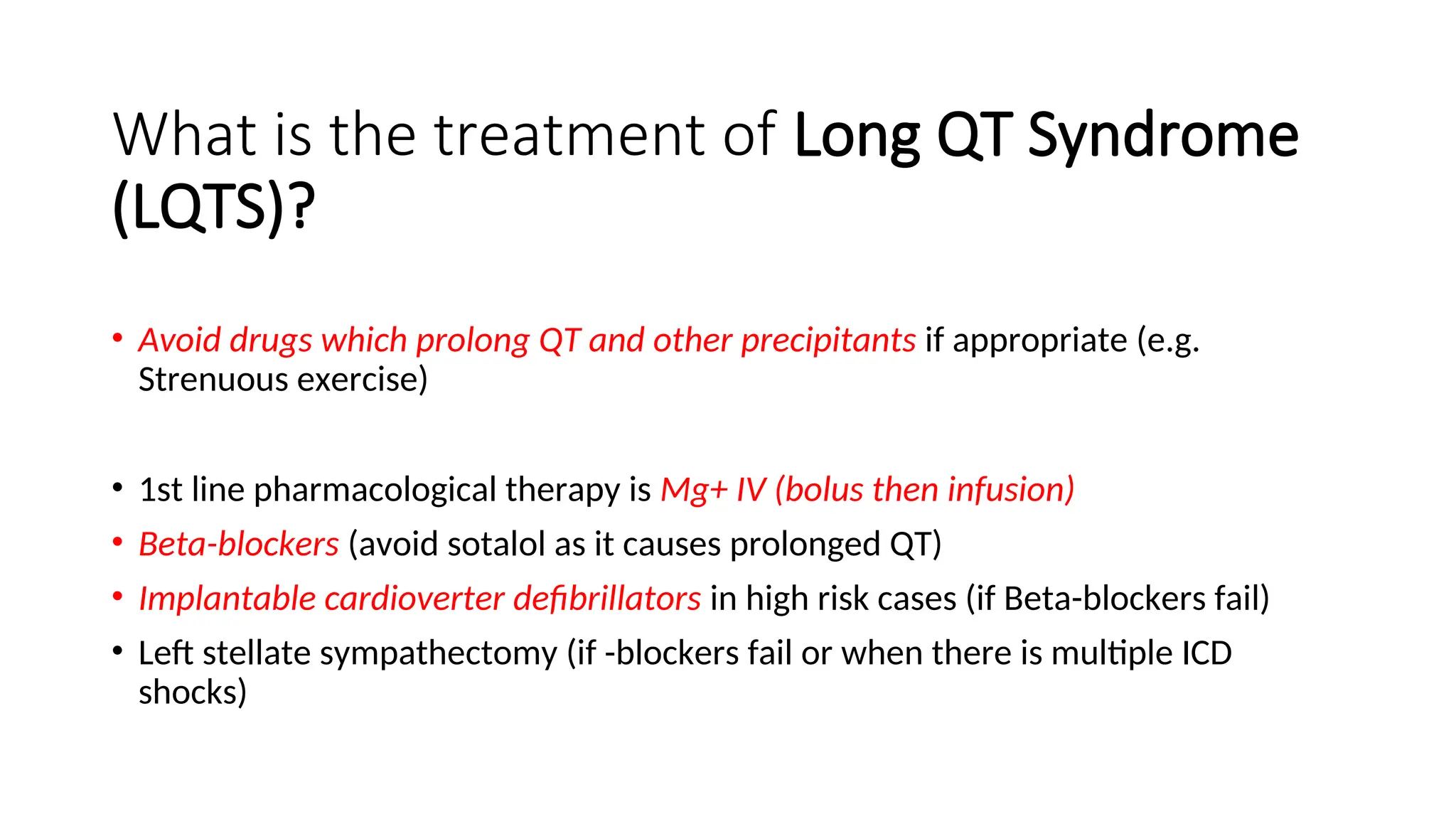 What is the treatment of Long QT Syndrome
(LQTS)?
• Avoid drugs which prolong QT and other precipitants if appropriate (e.g.
Strenuous exercise)
• 1st line pharmacological therapy is Mg+ IV (bolus then infusion)
• Beta-blockers (avoid sotalol as it causes prolonged QT)
• Implantable cardioverter defibrillators in high risk cases (if Beta-blockers fail)
• Left stellate sympathectomy (if -blockers fail or when there is multiple ICD
shocks)
 