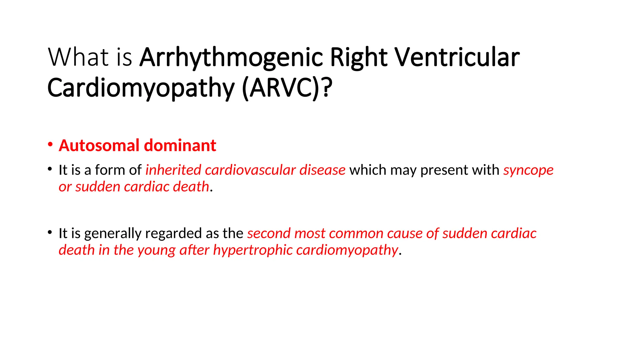 What is Arrhythmogenic Right Ventricular
Cardiomyopathy (ARVC)?
• Autosomal dominant
• It is a form of inherited cardiovascular disease which may present with syncope
or sudden cardiac death.
• It is generally regarded as the second most common cause of sudden cardiac
death in the young after hypertrophic cardiomyopathy.
 