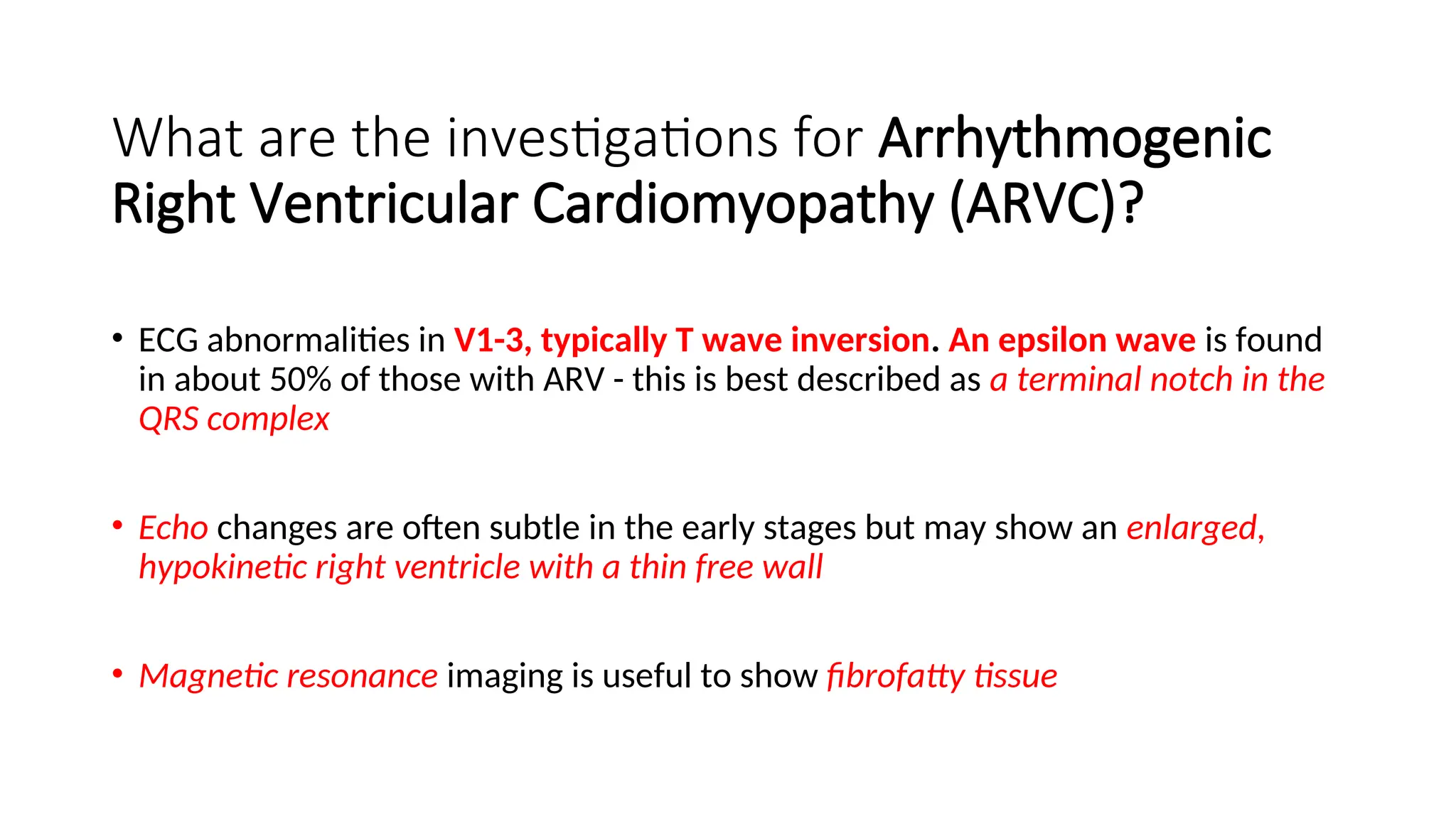 What are the investigations for Arrhythmogenic
Right Ventricular Cardiomyopathy (ARVC)?
• ECG abnormalities in V1-3, typically T wave inversion. An epsilon wave is found
in about 50% of those with ARV - this is best described as a terminal notch in the
QRS complex
• Echo changes are often subtle in the early stages but may show an enlarged,
hypokinetic right ventricle with a thin free wall
• Magnetic resonance imaging is useful to show fibrofatty tissue
 