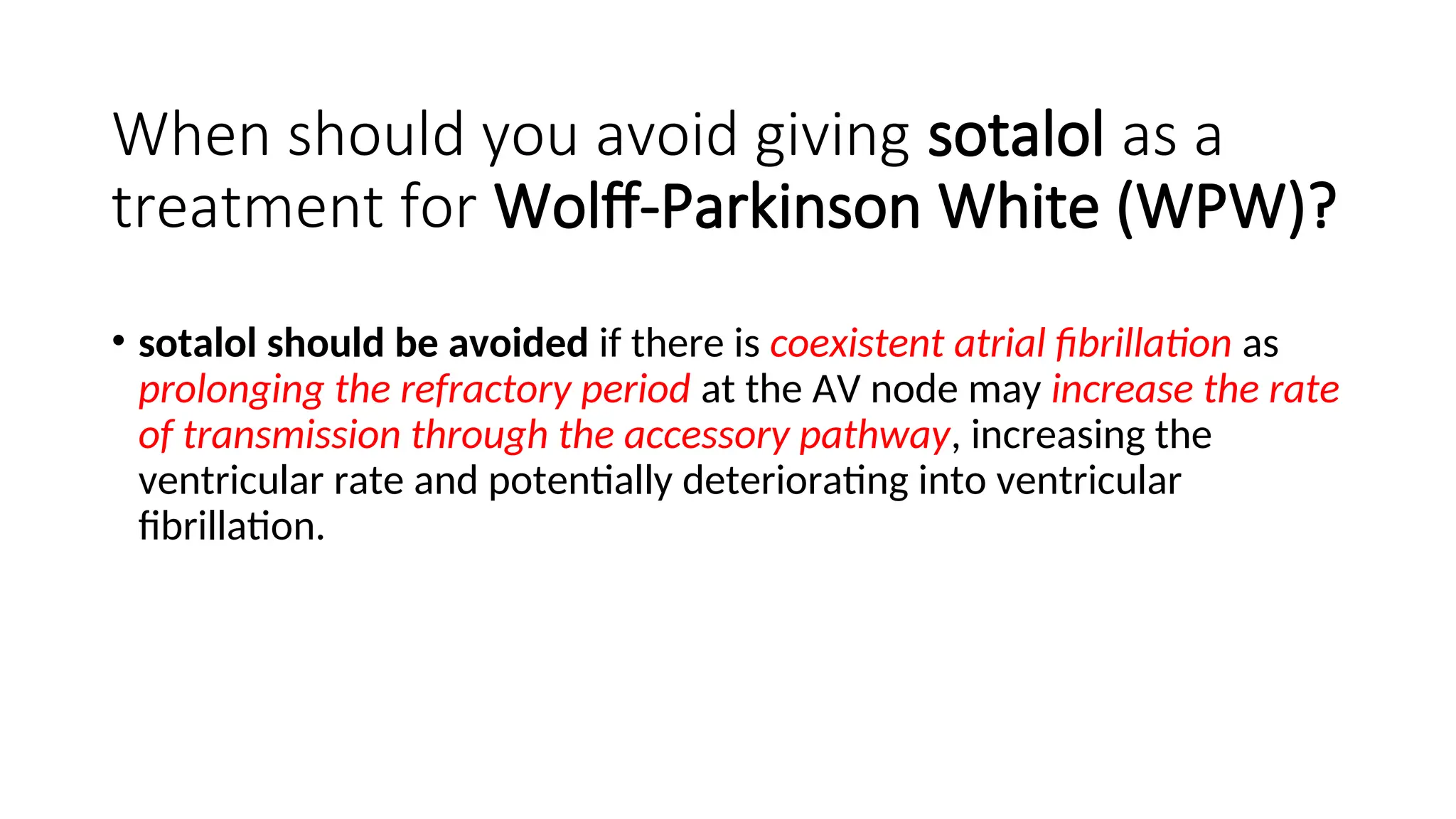 When should you avoid giving sotalol as a
treatment for Wolff-Parkinson White (WPW)?
• sotalol should be avoided if there is coexistent atrial fibrillation as
prolonging the refractory period at the AV node may increase the rate
of transmission through the accessory pathway, increasing the
ventricular rate and potentially deteriorating into ventricular
fibrillation.
 
