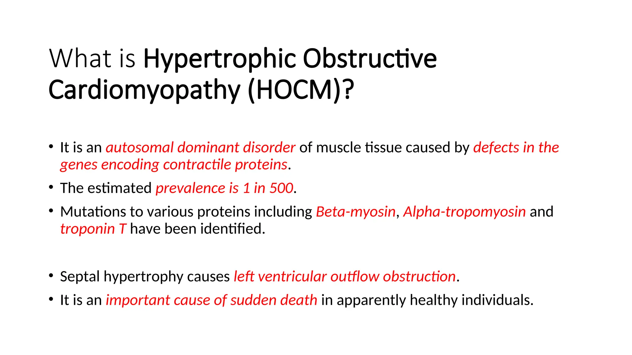 What is Hypertrophic Obstructive
Cardiomyopathy (HOCM)?
• It is an autosomal dominant disorder of muscle tissue caused by defects in the
genes encoding contractile proteins.
• The estimated prevalence is 1 in 500.
• Mutations to various proteins including Beta-myosin, Alpha-tropomyosin and
troponin T have been identified.
• Septal hypertrophy causes left ventricular outflow obstruction.
• It is an important cause of sudden death in apparently healthy individuals.
 