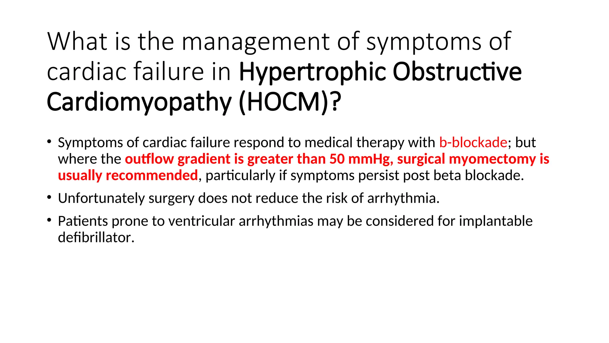 What is the management of symptoms of
cardiac failure in Hypertrophic Obstructive
Cardiomyopathy (HOCM)?
• Symptoms of cardiac failure respond to medical therapy with b-blockade; but
where the outflow gradient is greater than 50 mmHg, surgical myomectomy is
usually recommended, particularly if symptoms persist post beta blockade.
• Unfortunately surgery does not reduce the risk of arrhythmia.
• Patients prone to ventricular arrhythmias may be considered for implantable
defibrillator.
 