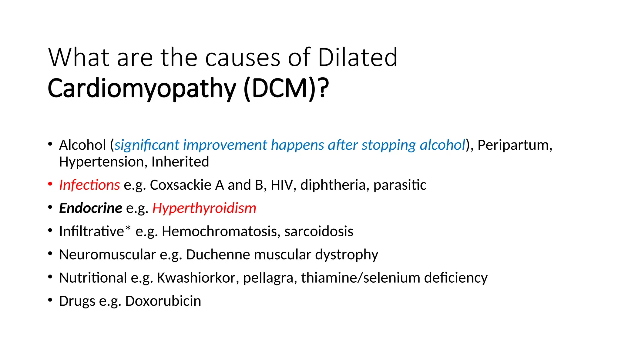 What are the causes of Dilated
Cardiomyopathy (DCM)?
• Alcohol (significant improvement happens after stopping alcohol), Peripartum,
Hypertension, Inherited
• Infections e.g. Coxsackie A and B, HIV, diphtheria, parasitic
• Endocrine e.g. Hyperthyroidism
• Infiltrative* e.g. Hemochromatosis, sarcoidosis
• Neuromuscular e.g. Duchenne muscular dystrophy
• Nutritional e.g. Kwashiorkor, pellagra, thiamine/selenium deficiency
• Drugs e.g. Doxorubicin
 