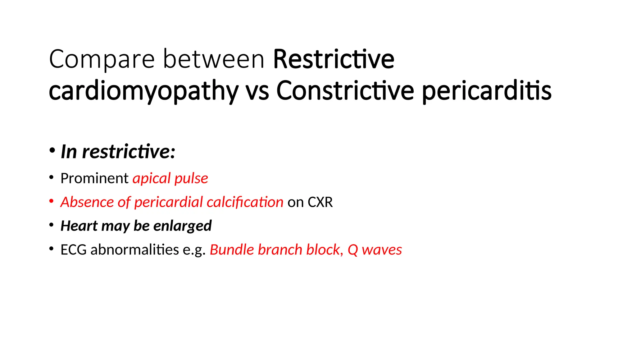 Compare between Restrictive
cardiomyopathy vs Constrictive pericarditis
• In restrictive:
• Prominent apical pulse
• Absence of pericardial calcification on CXR
• Heart may be enlarged
• ECG abnormalities e.g. Bundle branch block, Q waves
 
