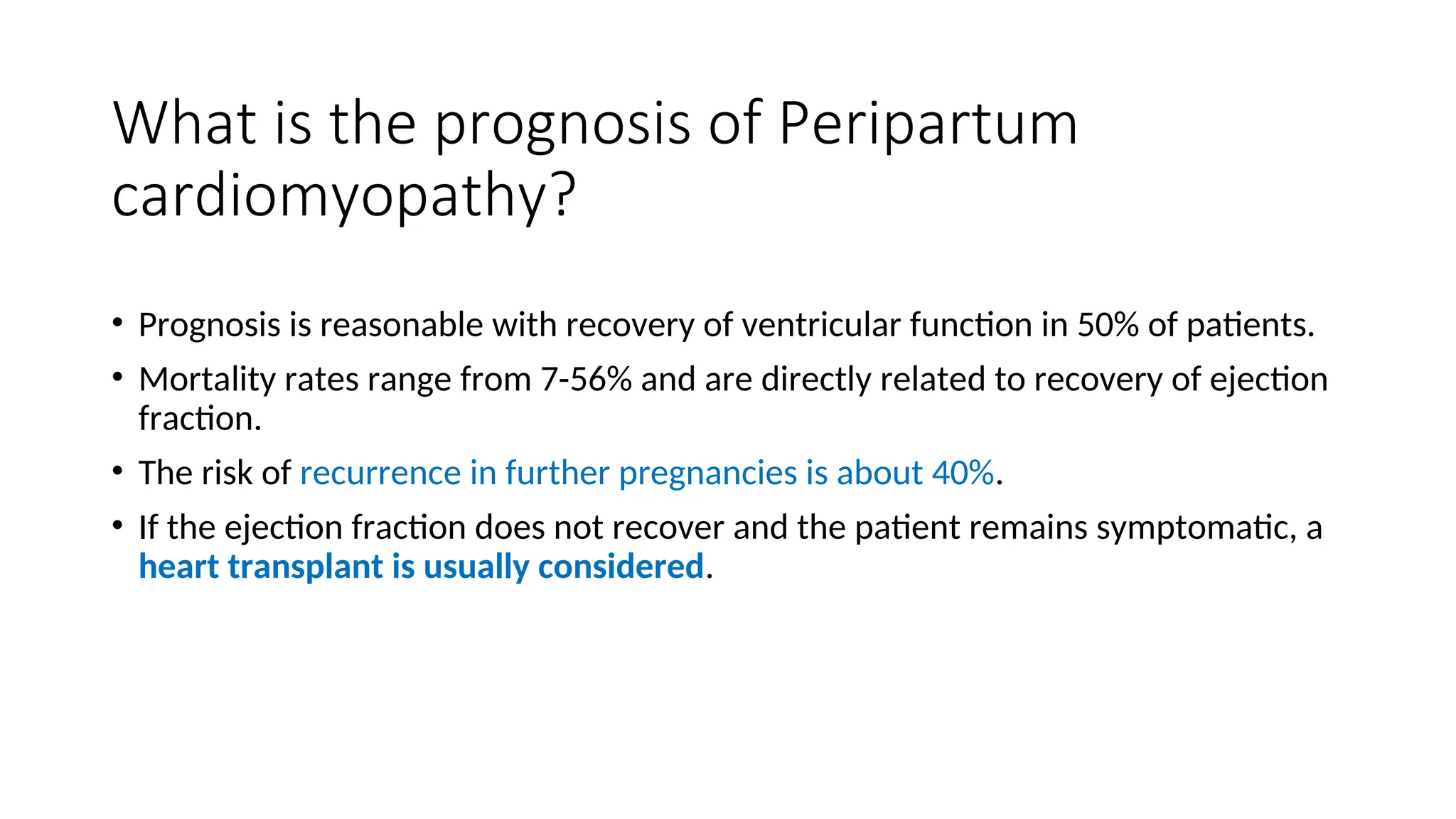 What is the prognosis of Peripartum
cardiomyopathy?
• Prognosis is reasonable with recovery of ventricular function in 50% of patients.
• Mortality rates range from 7-56% and are directly related to recovery of ejection
fraction.
• The risk of recurrence in further pregnancies is about 40%.
• If the ejection fraction does not recover and the patient remains symptomatic, a
heart transplant is usually considered.
 