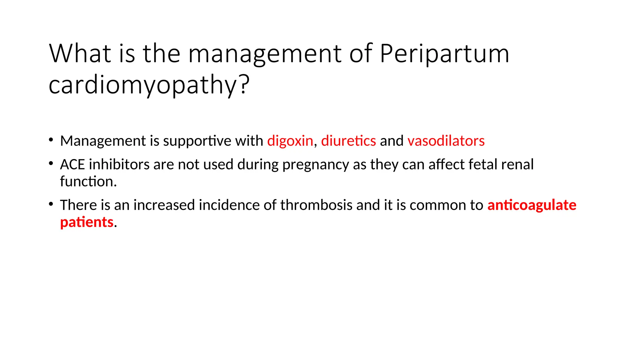 What is the management of Peripartum
cardiomyopathy?
• Management is supportive with digoxin, diuretics and vasodilators
• ACE inhibitors are not used during pregnancy as they can affect fetal renal
function.
• There is an increased incidence of thrombosis and it is common to anticoagulate
patients.
 