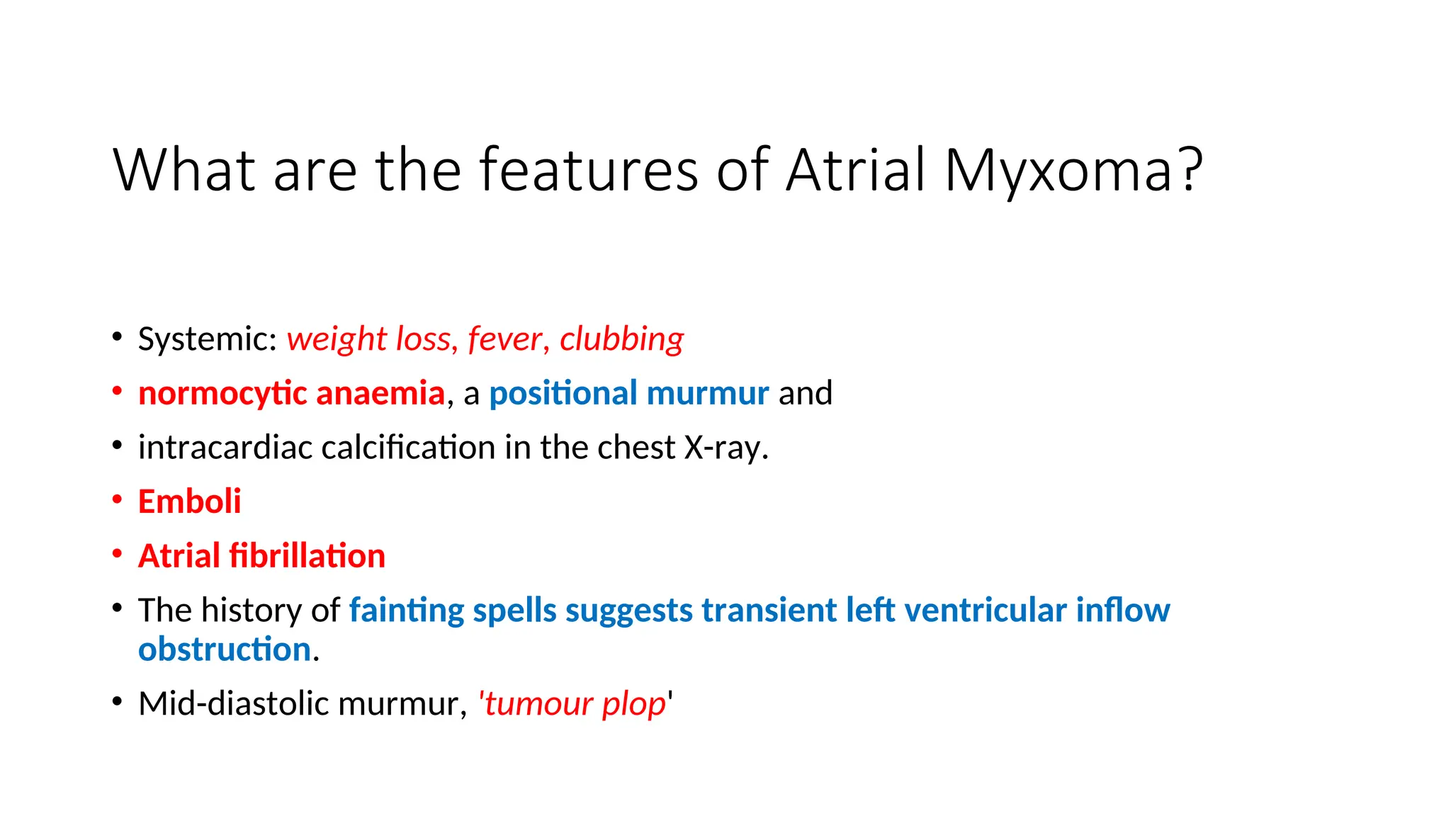 What are the features of Atrial Myxoma?
• Systemic: weight loss, fever, clubbing
• normocytic anaemia, a positional murmur and
• intracardiac calcification in the chest X-ray.
• Emboli
• Atrial fibrillation
• The history of fainting spells suggests transient left ventricular inflow
obstruction.
• Mid-diastolic murmur, 'tumour plop'
 