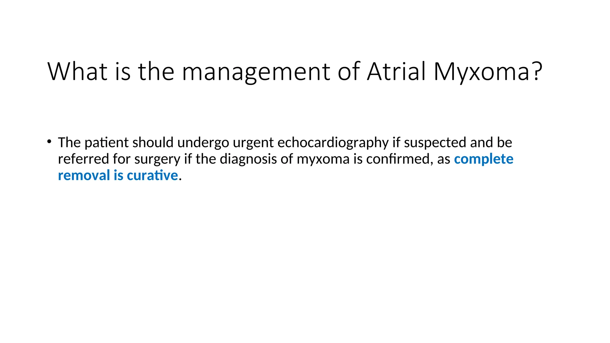 What is the management of Atrial Myxoma?
• The patient should undergo urgent echocardiography if suspected and be
referred for surgery if the diagnosis of myxoma is confirmed, as complete
removal is curative.
 