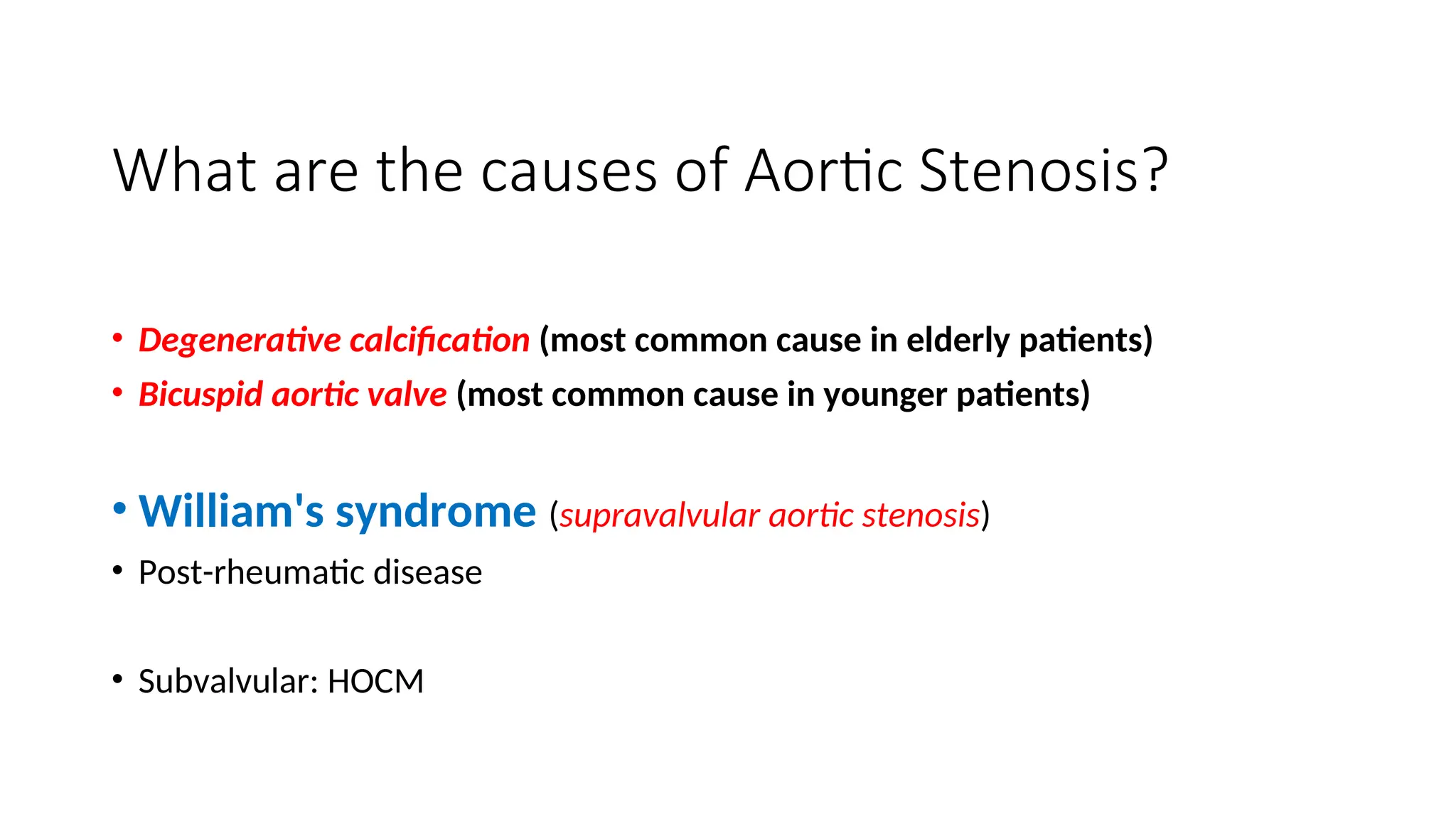 What are the causes of Aortic Stenosis?
• Degenerative calcification (most common cause in elderly patients)
• Bicuspid aortic valve (most common cause in younger patients)
• William's syndrome (supravalvular aortic stenosis)
• Post-rheumatic disease
• Subvalvular: HOCM
 