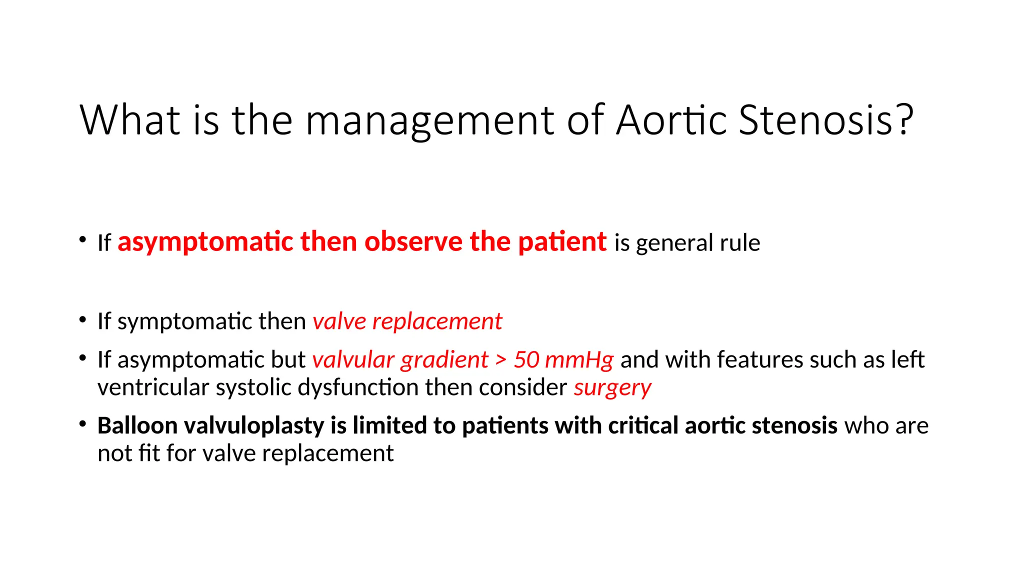 What is the management of Aortic Stenosis?
• If asymptomatic then observe the patient is general rule
• If symptomatic then valve replacement
• If asymptomatic but valvular gradient > 50 mmHg and with features such as left
ventricular systolic dysfunction then consider surgery
• Balloon valvuloplasty is limited to patients with critical aortic stenosis who are
not fit for valve replacement
 