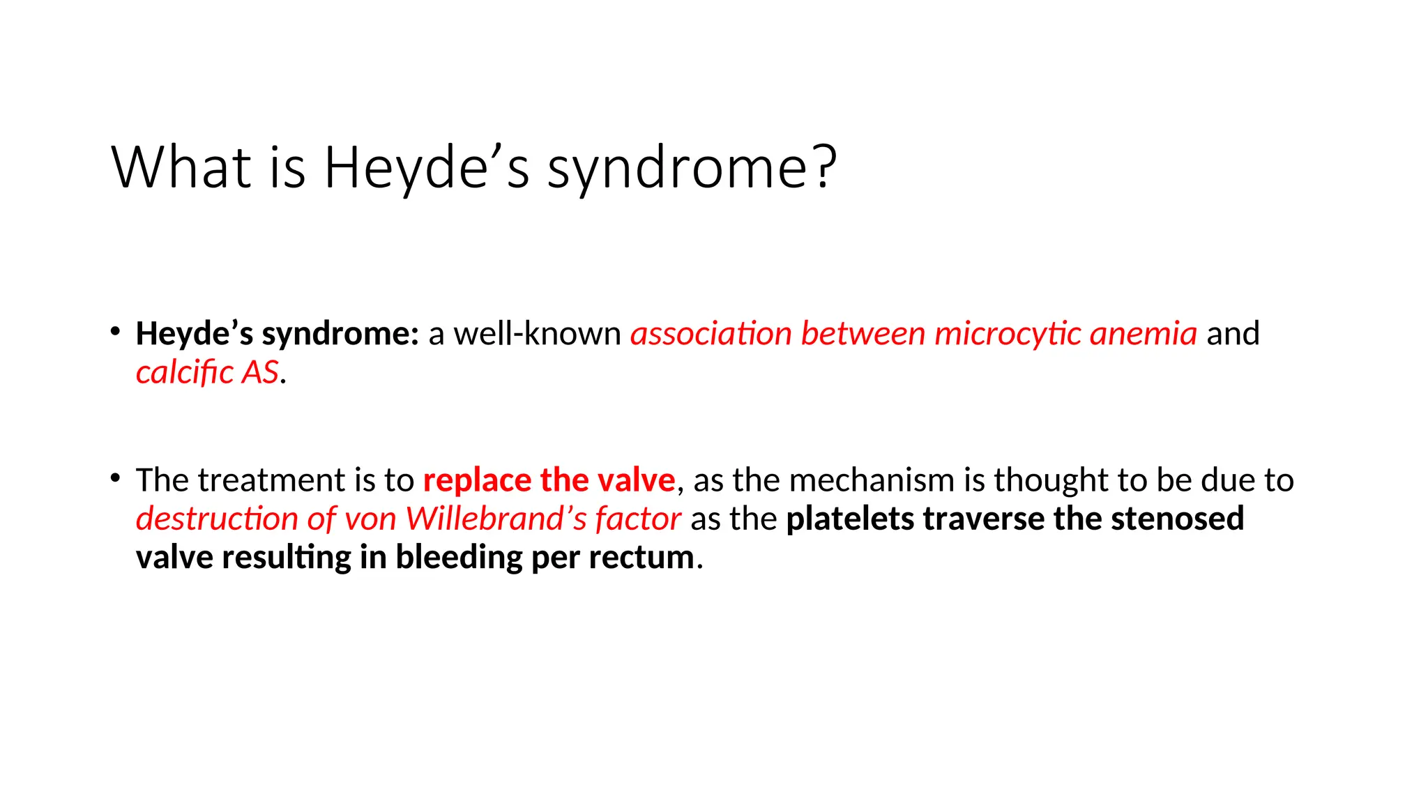 What is Heyde’s syndrome?
• Heyde’s syndrome: a well-known association between microcytic anemia and
calcific AS.
• The treatment is to replace the valve, as the mechanism is thought to be due to
destruction of von Willebrand’s factor as the platelets traverse the stenosed
valve resulting in bleeding per rectum.
 