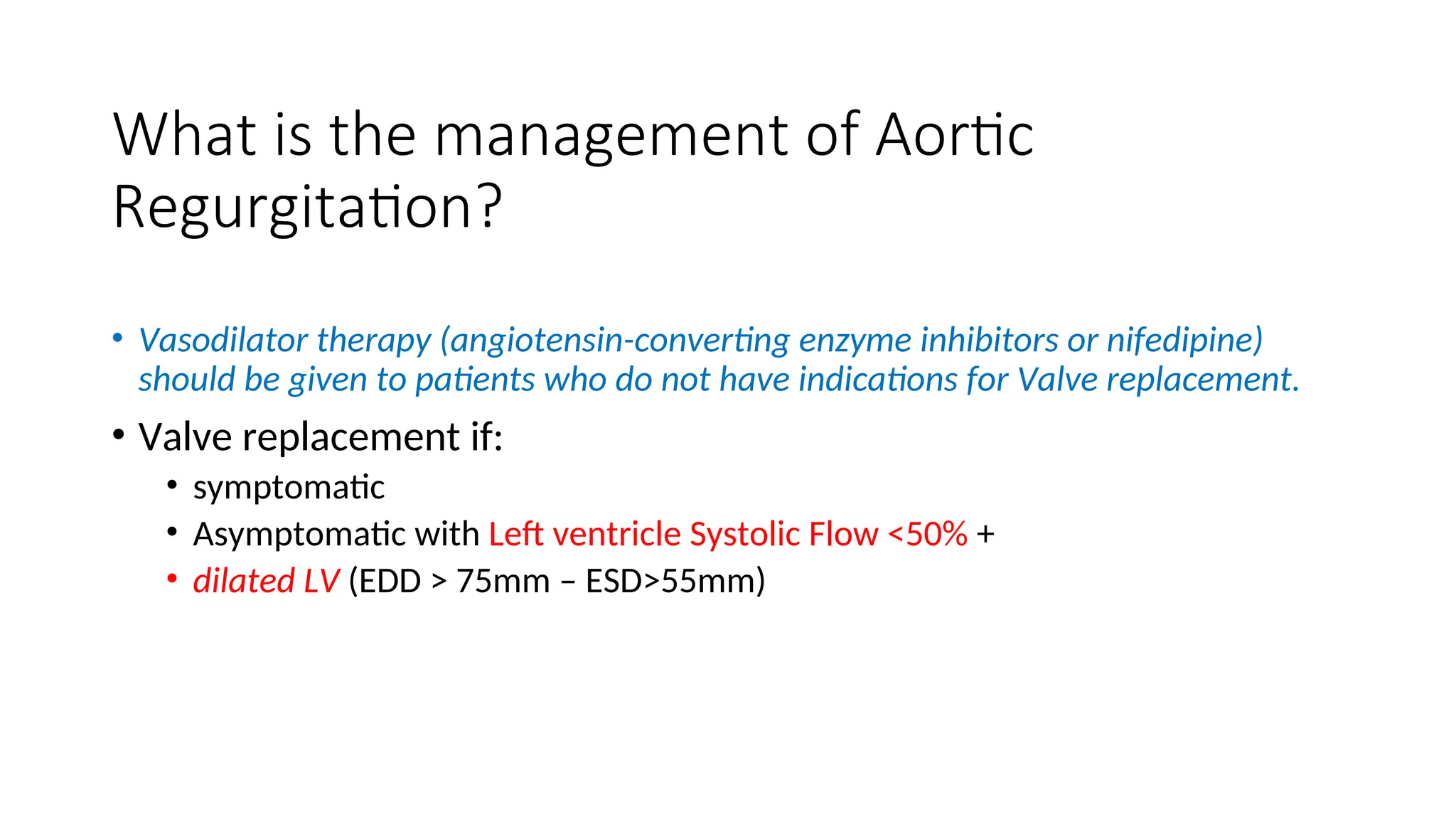 What is the management of Aortic
Regurgitation?
• Vasodilator therapy (angiotensin-converting enzyme inhibitors or nifedipine)
should be given to patients who do not have indications for Valve replacement.
• Valve replacement if:
• symptomatic
• Asymptomatic with Left ventricle Systolic Flow <50% +
• dilated LV (EDD > 75mm – ESD>55mm)
 