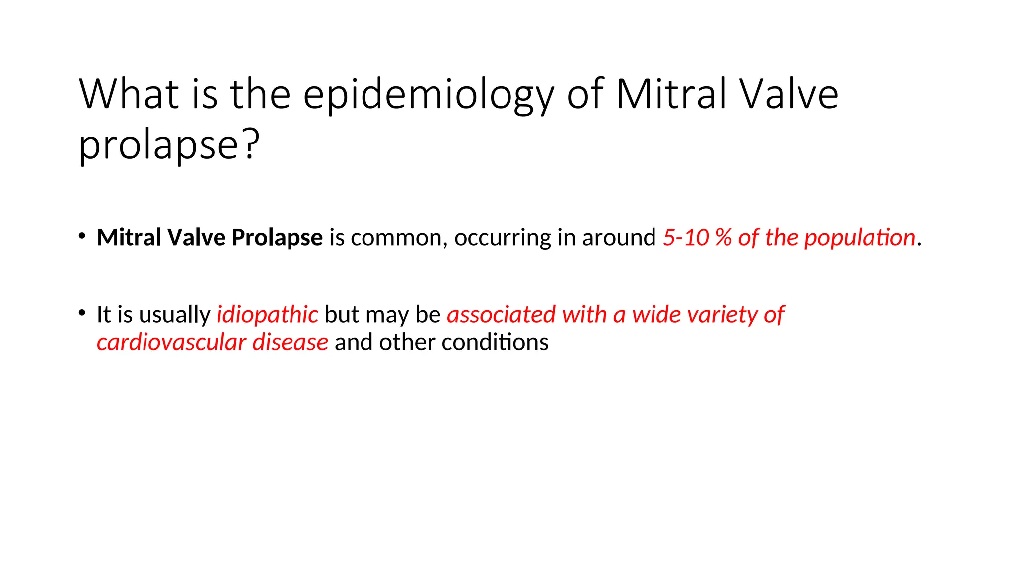 What is the epidemiology of Mitral Valve
prolapse?
• Mitral Valve Prolapse is common, occurring in around 5-10 % of the population.
• It is usually idiopathic but may be associated with a wide variety of
cardiovascular disease and other conditions
 