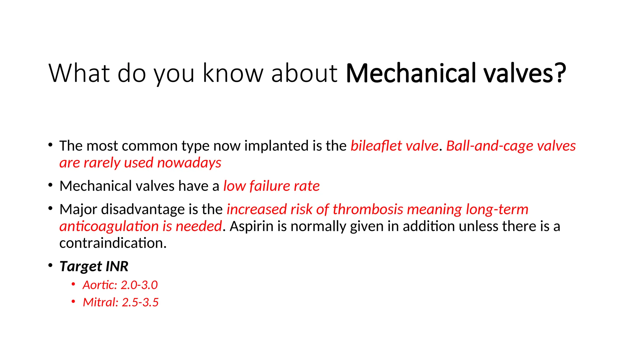 What do you know about Mechanical valves?
• The most common type now implanted is the bileaflet valve. Ball-and-cage valves
are rarely used nowadays
• Mechanical valves have a low failure rate
• Major disadvantage is the increased risk of thrombosis meaning long-term
anticoagulation is needed. Aspirin is normally given in addition unless there is a
contraindication.
• Target INR
• Aortic: 2.0-3.0
• Mitral: 2.5-3.5
 
