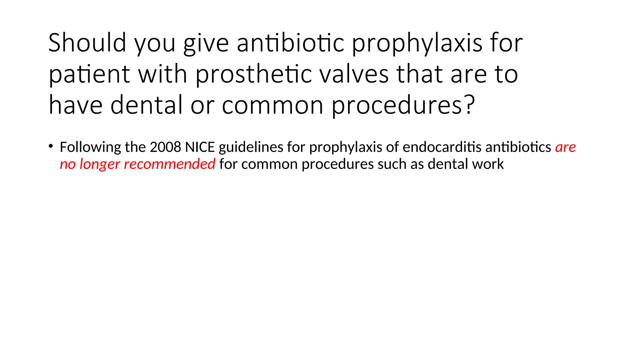 Should you give antibiotic prophylaxis for
patient with prosthetic valves that are to
have dental or common procedures?
• Following the 2008 NICE guidelines for prophylaxis of endocarditis antibiotics are
no longer recommended for common procedures such as dental work
 
