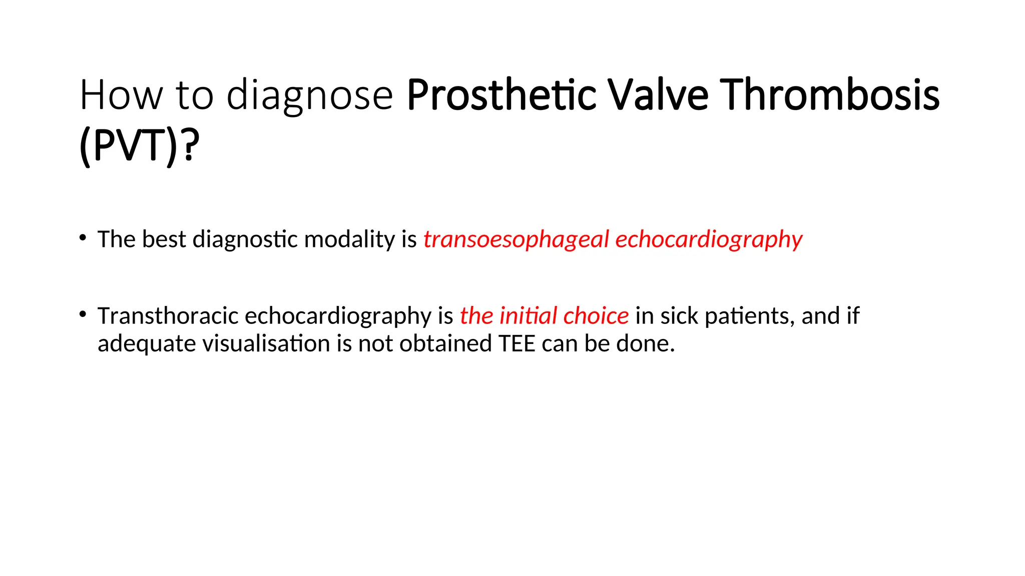 How to diagnose Prosthetic Valve Thrombosis
(PVT)?
• The best diagnostic modality is transoesophageal echocardiography
• Transthoracic echocardiography is the initial choice in sick patients, and if
adequate visualisation is not obtained TEE can be done.
 