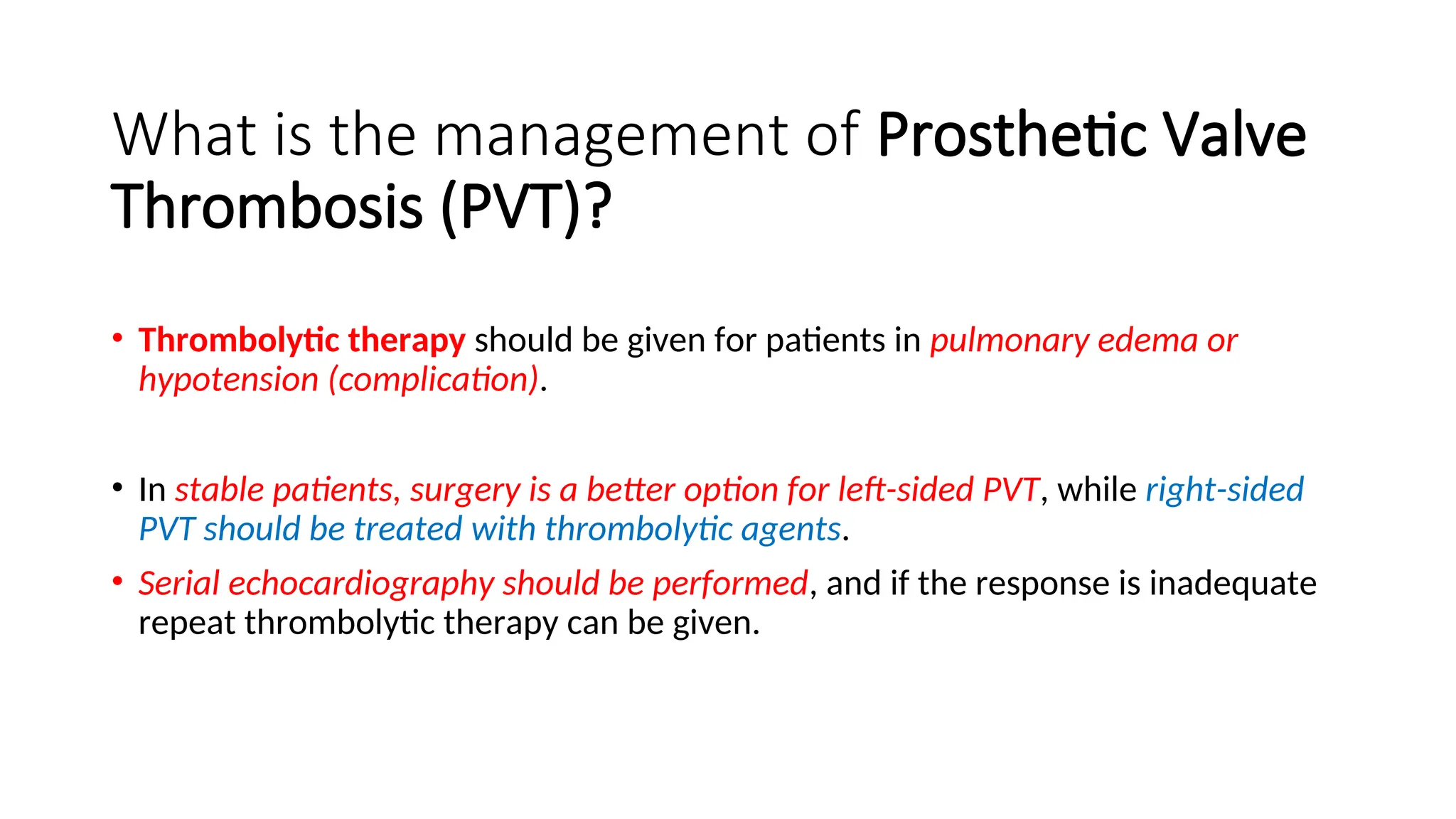 What is the management of Prosthetic Valve
Thrombosis (PVT)?
• Thrombolytic therapy should be given for patients in pulmonary edema or
hypotension (complication).
• In stable patients, surgery is a better option for left-sided PVT, while right-sided
PVT should be treated with thrombolytic agents.
• Serial echocardiography should be performed, and if the response is inadequate
repeat thrombolytic therapy can be given.
 