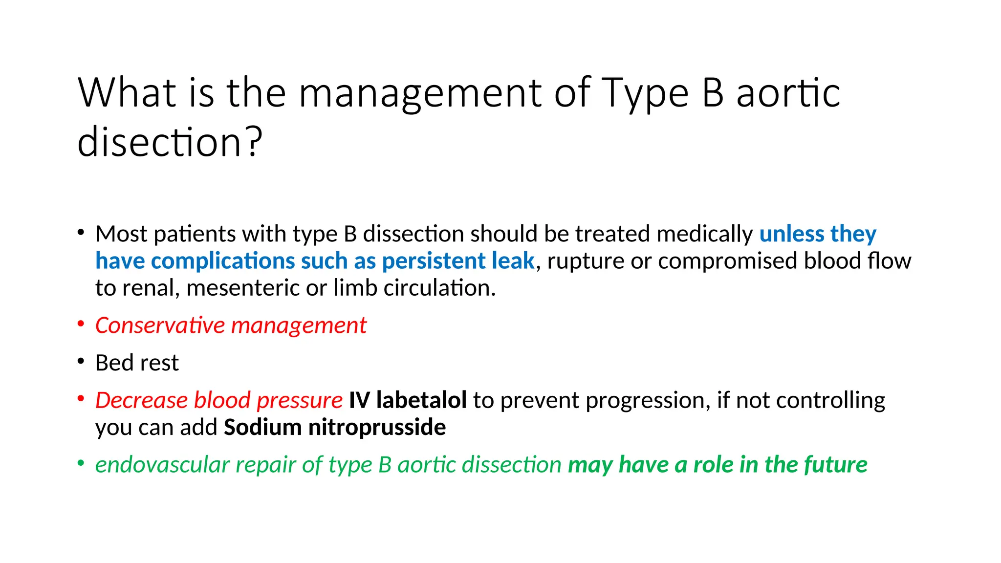 What is the management of Type B aortic
disection?
• Most patients with type B dissection should be treated medically unless they
have complications such as persistent leak, rupture or compromised blood flow
to renal, mesenteric or limb circulation.
• Conservative management
• Bed rest
• Decrease blood pressure IV labetalol to prevent progression, if not controlling
you can add Sodium nitroprusside
• endovascular repair of type B aortic dissection may have a role in the future
 