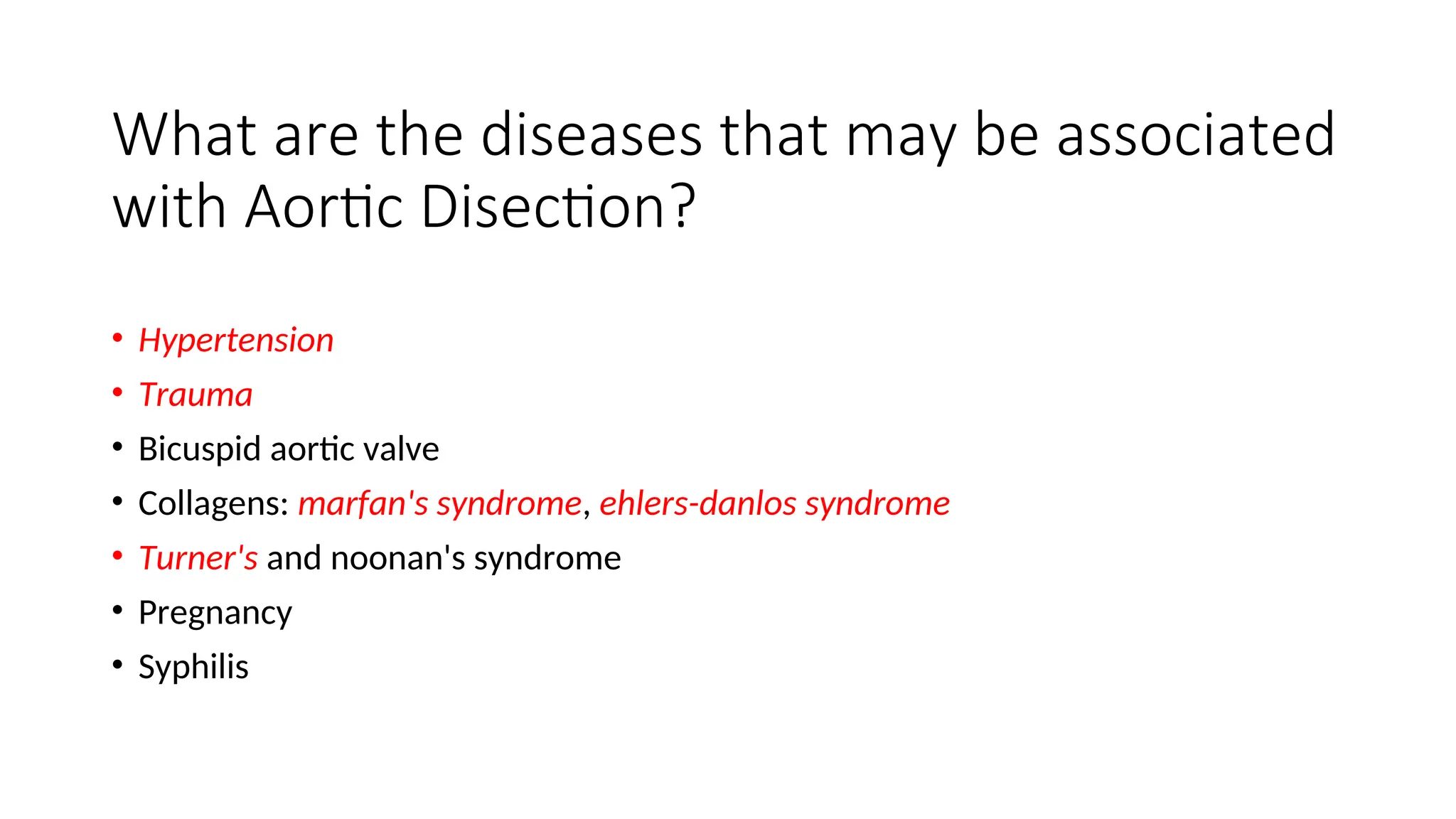 What are the diseases that may be associated
with Aortic Disection?
• Hypertension
• Trauma
• Bicuspid aortic valve
• Collagens: marfan's syndrome, ehlers-danlos syndrome
• Turner's and noonan's syndrome
• Pregnancy
• Syphilis
 
