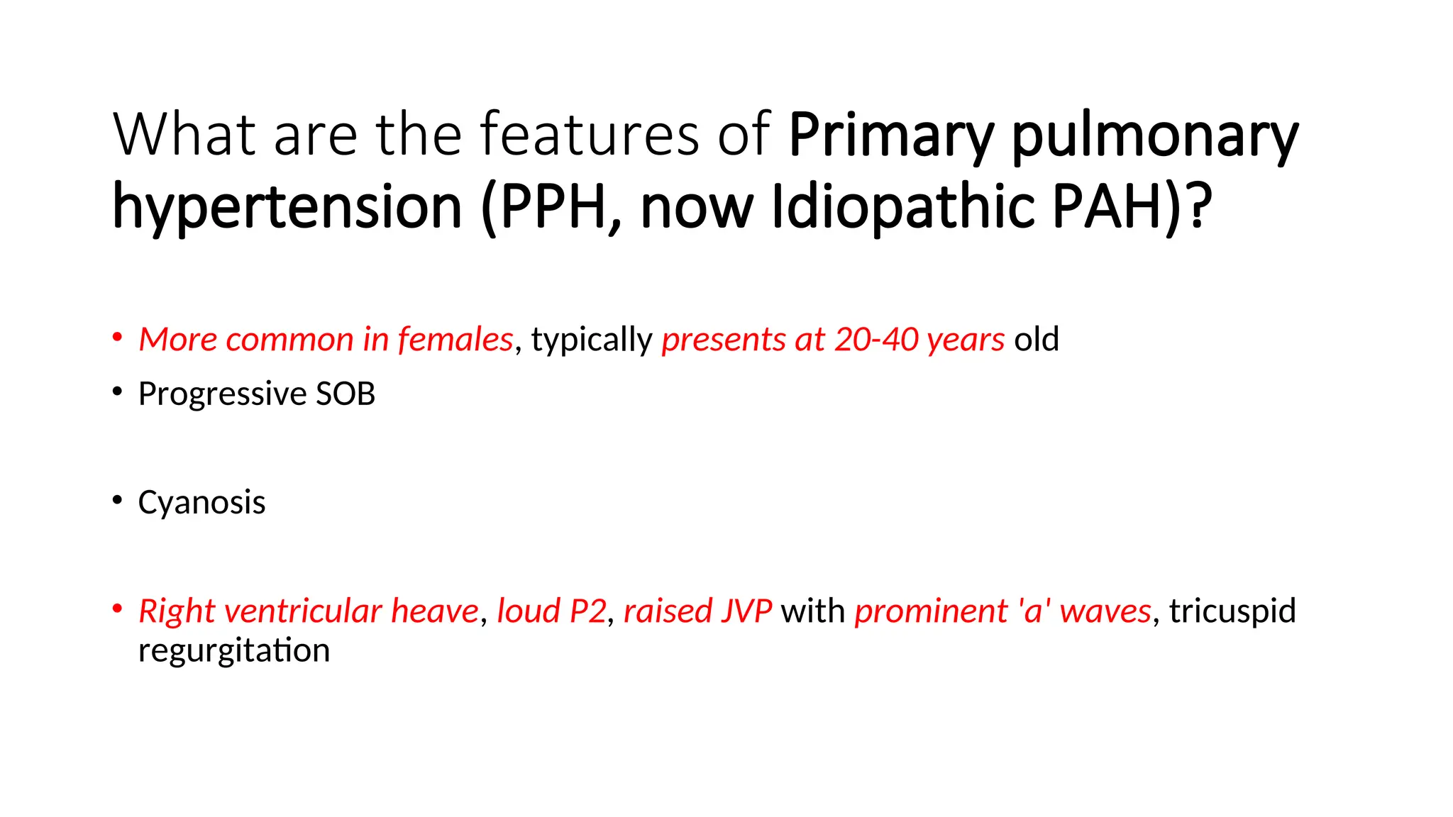 What are the features of Primary pulmonary
hypertension (PPH, now Idiopathic PAH)?
• More common in females, typically presents at 20-40 years old
• Progressive SOB
• Cyanosis
• Right ventricular heave, loud P2, raised JVP with prominent 'a' waves, tricuspid
regurgitation
 
