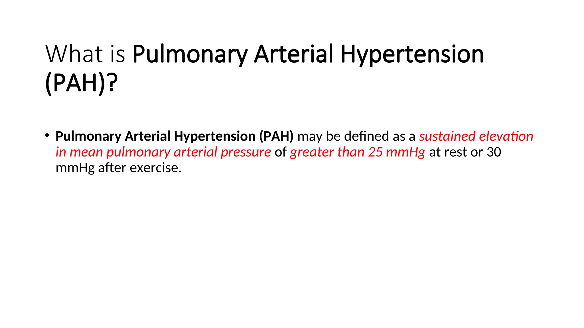 What is Pulmonary Arterial Hypertension
(PAH)?
• Pulmonary Arterial Hypertension (PAH) may be defined as a sustained elevation
in mean pulmonary arterial pressure of greater than 25 mmHg at rest or 30
mmHg after exercise.
 