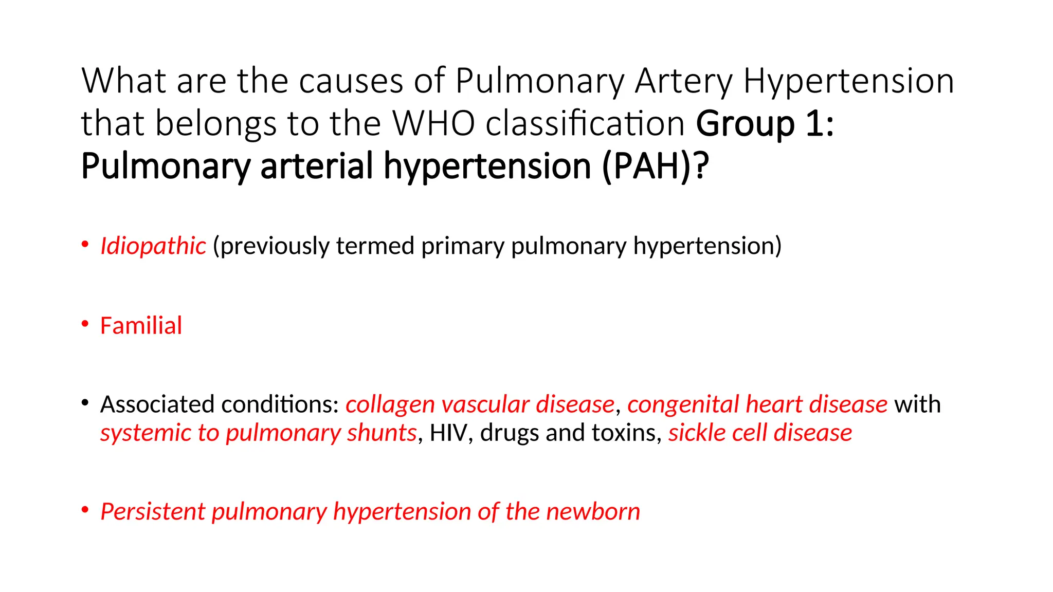 What are the causes of Pulmonary Artery Hypertension
that belongs to the WHO classification Group 1:
Pulmonary arterial hypertension (PAH)?
• Idiopathic (previously termed primary pulmonary hypertension)
• Familial
• Associated conditions: collagen vascular disease, congenital heart disease with
systemic to pulmonary shunts, HIV, drugs and toxins, sickle cell disease
• Persistent pulmonary hypertension of the newborn
 