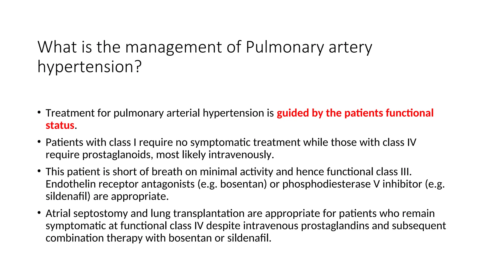 What is the management of Pulmonary artery
hypertension?
• Treatment for pulmonary arterial hypertension is guided by the patients functional
status.
• Patients with class I require no symptomatic treatment while those with class IV
require prostaglanoids, most likely intravenously.
• This patient is short of breath on minimal activity and hence functional class III.
Endothelin receptor antagonists (e.g. bosentan) or phosphodiesterase V inhibitor (e.g.
sildenafil) are appropriate.
• Atrial septostomy and lung transplantation are appropriate for patients who remain
symptomatic at functional class IV despite intravenous prostaglandins and subsequent
combination therapy with bosentan or sildenafil.
 